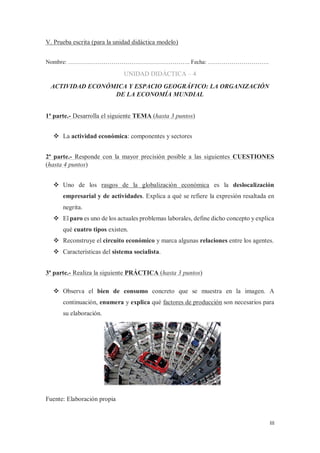 III
V. Prueba escrita (para la unidad didáctica modelo)
Nombre: …………………………………………………….. Fecha: ………………………….
UNIDAD DIDÁCTICA – 4
ACTIVIDAD ECONÓMICA Y ESPACIO GEOGRÁFICO: LA ORGANIZACIÓN
DE LA ECONOMÍA MUNDIAL
1ª parte.- Desarrolla el siguiente TEMA (hasta 3 puntos)
™ La actividad económica: componentes y sectores
2ª parte.- Responde con la mayor precisión posible a las siguientes CUESTIONES
(hasta 4 puntos)
™ Uno de los rasgos de la globalización económica es la deslocalización
empresarial y de actividades. Explica a qué se refiere la expresión resaltada en
negrita.
™ El paro es uno de los actuales problemas laborales, define dicho concepto y explica
qué cuatro tipos existen.
™ Reconstruye el circuito económico y marca algunas relaciones entre los agentes.
™ Características del sistema socialista.
3ª parte.- Realiza la siguiente PRÁCTICA (hasta 3 puntos)
™ Observa el bien de consumo concreto que se muestra en la imagen. A
continuación, enumera y explica qué factores de producción son necesarios para
su elaboración.
Fuente: Elaboración propia
 