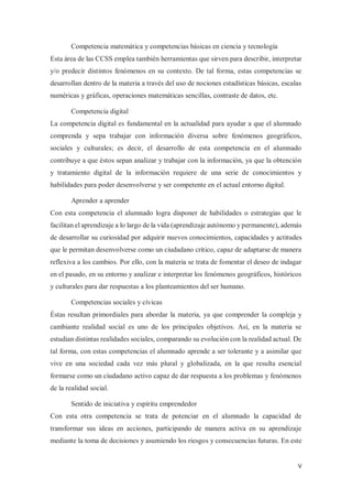 V
Competencia matemática y competencias básicas en ciencia y tecnología
Esta área de las CCSS emplea también herramientas que sirven para describir, interpretar
y/o predecir distintos fenómenos en su contexto. De tal forma, estas competencias se
desarrollan dentro de la materia a través del uso de nociones estadísticas básicas, escalas
numéricas y gráficas, operaciones matemáticas sencillas, contraste de datos, etc.
Competencia digital
La competencia digital es fundamental en la actualidad para ayudar a que el alumnado
comprenda y sepa trabajar con información diversa sobre fenómenos geográficos,
sociales y culturales; es decir, el desarrollo de esta competencia en el alumnado
contribuye a que éstos sepan analizar y trabajar con la información, ya que la obtención
y tratamiento digital de la información requiere de una serie de conocimientos y
habilidades para poder desenvolverse y ser competente en el actual entorno digital.
Aprender a aprender
Con esta competencia el alumnado logra disponer de habilidades o estrategias que le
facilitan el aprendizaje a lo largo de la vida (aprendizaje autónomo y permanente), además
de desarrollar su curiosidad por adquirir nuevos conocimientos, capacidades y actitudes
que le permitan desenvolverse como un ciudadano crítico, capaz de adaptarse de manera
reflexiva a los cambios. Por ello, con la materia se trata de fomentar el deseo de indagar
en el pasado, en su entorno y analizar e interpretar los fenómenos geográficos, históricos
y culturales para dar respuestas a los planteamientos del ser humano.
Competencias sociales y cívicas
Éstas resultan primordiales para abordar la materia, ya que comprender la compleja y
cambiante realidad social es uno de los principales objetivos. Así, en la materia se
estudian distintas realidades sociales, comparando su evolución con la realidad actual. De
tal forma, con estas competencias el alumnado aprende a ser tolerante y a asimilar que
vive en una sociedad cada vez más plural y globalizada, en la que resulta esencial
formarse como un ciudadano activo capaz de dar respuesta a los problemas y fenómenos
de la realidad social.
Sentido de iniciativa y espíritu emprendedor
Con esta otra competencia se trata de potenciar en el alumnado la capacidad de
transformar sus ideas en acciones, participando de manera activa en su aprendizaje
mediante la toma de decisiones y asumiendo los riesgos y consecuencias futuras. En este
 