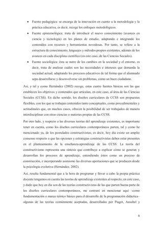6
x Fuente pedagógica: se encarga de la innovación en cuanto a la metodología y la
práctica educativa, es decir, recoge los enfoques metodológicos.
x Fuente epistemológica: trata de introducir el nuevo conocimiento (avances en
ciencia y tecnología) en los planes de estudio, adaptando e integrando los
contenidos con recursos y herramientas novedosas. Por tanto, se refiere a la
estructura de conocimiento, lenguajes y métodos propios existentes, además de los
avances en cada disciplina científica (en este caso, de las Ciencias Sociales).
x Fuente sociológica: ésta se nutre de los cambios en la sociedad y el entorno, es
decir, trata de analizar cuáles son las necesidades e intereses que demanda la
sociedad actual, adaptando los procesos educativos de tal forma que el alumnado
sepa desarrollarse y desenvolverse sin problemas, como un buen ciudadano.
Así, y tal y como Hernández (2002) recoge, estas cuatro fuentes básicas son las que
establecen los objetivos y contenidos que articulan, en este caso, al área de las Ciencias
Sociales (CCSS). En dicho sentido, los diseños curriculares de CCSS son propuestas
flexibles, con los que se trabajan contenidos tanto conceptuales, como procedimentales y
actitudinales que, en muchos casos, ofrecen la posibilidad de ser trabajados de manera
interdisciplinar con otras ciencias o materias propias de las CCSS.
Por otro lado, y respecto a las diversas teorías del aprendizaje existentes, es importante
tener en cuenta, como los diseños curriculares contemporáneos parten, tal y como he
mencionado ya, de los postulados constructivistas; es decir, hoy día existe un amplio
consenso respecto a que las opciones y estrategias constructivistas deben estar presentes
en el planteamiento de la enseñanza-aprendizaje de las CCSS. La teoría del
constructivismo representa una síntesis que contribuye a explicar cómo se generan y
desarrollan los procesos de aprendizaje, entendiendo éstos como un proceso de
construcción, e incorporando asimismo las diversas aportaciones que se producen desde
la psicología evolutiva (Hernández, 2002).
Así, resulta fundamental que a la hora de programar y llevar a cabo la propia práctica
docente tengamos en cuenta las teorías de aprendizaje existentes al respecto; en este caso,
y dado que hoy en día son de las teorías constructivistas de las que parten buena parte de
los diseños curriculares contemporáneos, me centraré en mencionar aquí –como
fundamentación o marco teórico básico para el desarrollo de la programación didáctica–
algunas de las teorías comúnmente aceptadas, desarrolladas por Piaget, Ausubel y
 