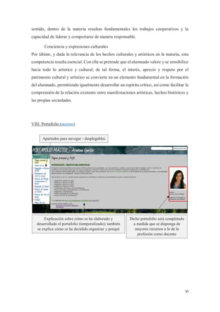 VI
sentido, dentro de la materia resultan fundamentales los trabajos cooperativos y la
capacidad de liderar y comportarse de manera responsable.
Conciencia y expresiones culturales
Por último, y dada la relevancia de los hechos culturales y artísticos en la materia, esta
competencia resulta esencial. Con ella se pretende que el alumnado valore y se sensibilice
hacia todo lo artístico y cultural; de tal forma, el interés, aprecio y respeto por el
patrimonio cultural y artístico se convierte en un elemento fundamental en la formación
del alumnado, permitiendo igualmente desarrollar un espíritu crítico, así como facilitar la
comprensión de la relación existente entre manifestaciones artísticas, hechos históricos y
las propias sociedades.
VIII. Portafolio (acceso)
Apartados para navegar - desplegables
Explicación sobre cómo se ha elaborado y
desarrollado el portafolio (temporalizado); también
se explica cómo se ha decidido organizar y porqué
Dicho portafolio será completado
a medida que se disponga de
mayores recursos a lo de la
profesión como docente
 