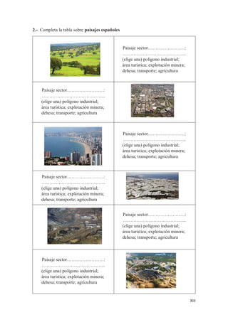 XIII
2.- Completa la tabla sobre paisajes españoles
Paisaje sector……………………:
…………………………………...
(elige una) polígono industrial;
área turística; explotación minera;
dehesa; transporte; agricultura
Paisaje sector……………………:
…………………………………...
(elige una) polígono industrial;
área turística; explotación minera;
dehesa; transporte; agricultura
Paisaje sector……………………:
…………………………………...
(elige una) polígono industrial;
área turística; explotación minera;
dehesa; transporte; agricultura
Paisaje sector……………………:
…………………………………...
(elige una) polígono industrial;
área turística; explotación minera;
dehesa; transporte; agricultura
Paisaje sector……………………:
…………………………………...
(elige una) polígono industrial;
área turística; explotación minera;
dehesa; transporte; agricultura
Paisaje sector……………………:
…………………………………...
(elige una) polígono industrial;
área turística; explotación minera;
dehesa; transporte; agricultura
 