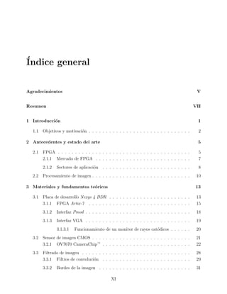 ´Indice general
Agradecimientos V
Resumen VII
1 Introducci´on 1
1.1 Objetivos y motivaci´on . . . . . . . . . . . . . . . . . . . . . . . . . . . . . . 2
2 Antecedentes y estado del arte 5
2.1 FPGA . . . . . . . . . . . . . . . . . . . . . . . . . . . . . . . . . . . . . . . 5
2.1.1 Mercado de FPGA . . . . . . . . . . . . . . . . . . . . . . . . . . . . 7
2.1.2 Sectores de aplicaci´on . . . . . . . . . . . . . . . . . . . . . . . . . . 8
2.2 Procesamiento de imagen . . . . . . . . . . . . . . . . . . . . . . . . . . . . . 10
3 Materiales y fundamentos te´oricos 13
3.1 Placa de desarrollo Nexys 4 DDR . . . . . . . . . . . . . . . . . . . . . . . . 13
3.1.1 FPGA Artix-7 . . . . . . . . . . . . . . . . . . . . . . . . . . . . . . 15
3.1.2 Interfaz Pmod . . . . . . . . . . . . . . . . . . . . . . . . . . . . . . . 18
3.1.3 Interfaz VGA . . . . . . . . . . . . . . . . . . . . . . . . . . . . . . . 19
3.1.3.1 Funcionamiento de un monitor de rayos cat´odicos . . . . . . 20
3.2 Sensor de imagen CMOS . . . . . . . . . . . . . . . . . . . . . . . . . . . . . 21
3.2.1 OV7670 CameraChip— . . . . . . . . . . . . . . . . . . . . . . . . . . 22
3.3 Filtrado de imagen . . . . . . . . . . . . . . . . . . . . . . . . . . . . . . . . 28
3.3.1 Filtros de convoluci´on . . . . . . . . . . . . . . . . . . . . . . . . . . 29
3.3.2 Bordes de la imagen . . . . . . . . . . . . . . . . . . . . . . . . . . . 31
XI
 