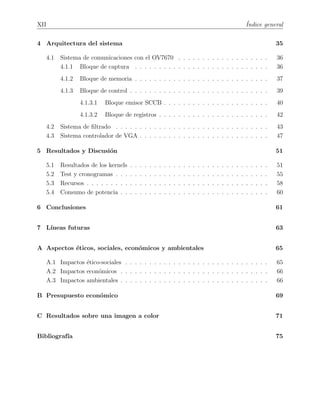 XII ´Indice general
4 Arquitectura del sistema 35
4.1 Sistema de comunicaciones con el OV7670 . . . . . . . . . . . . . . . . . . . 36
4.1.1 Bloque de captura . . . . . . . . . . . . . . . . . . . . . . . . . . . . 36
4.1.2 Bloque de memoria . . . . . . . . . . . . . . . . . . . . . . . . . . . . 37
4.1.3 Bloque de control . . . . . . . . . . . . . . . . . . . . . . . . . . . . . 39
4.1.3.1 Bloque emisor SCCB . . . . . . . . . . . . . . . . . . . . . . 40
4.1.3.2 Bloque de registros . . . . . . . . . . . . . . . . . . . . . . . 42
4.2 Sistema de ﬁltrado . . . . . . . . . . . . . . . . . . . . . . . . . . . . . . . . 43
4.3 Sistema controlador de VGA . . . . . . . . . . . . . . . . . . . . . . . . . . . 47
5 Resultados y Discusi´on 51
5.1 Resultados de los kernels . . . . . . . . . . . . . . . . . . . . . . . . . . . . . 51
5.2 Test y cronogramas . . . . . . . . . . . . . . . . . . . . . . . . . . . . . . . . 55
5.3 Recursos . . . . . . . . . . . . . . . . . . . . . . . . . . . . . . . . . . . . . . 58
5.4 Consumo de potencia . . . . . . . . . . . . . . . . . . . . . . . . . . . . . . . 60
6 Conclusiones 61
7 L´ıneas futuras 63
A Aspectos ´eticos, sociales, econ´omicos y ambientales 65
A.1 Impactos ´etico-sociales . . . . . . . . . . . . . . . . . . . . . . . . . . . . . . 65
A.2 Impactos econ´omicos . . . . . . . . . . . . . . . . . . . . . . . . . . . . . . . 66
A.3 Impactos ambientales . . . . . . . . . . . . . . . . . . . . . . . . . . . . . . . 66
B Presupuesto econ´omico 69
C Resultados sobre una imagen a color 71
Bibliograf´ıa 75
 