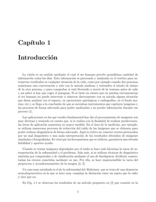 Cap´ıtulo 1
Introducci´on
La visi´on es un sentido mediante el cual el ser humano percibe grand´ısima cantidad de
informaci´on todos los d´ıas. Esta informaci´on es procesada y analizada en el cerebro para in-
terpretar resultados en cualquier situaci´on de la vida, como por ejemplo cuando dos personas
mantienen una conversaci´on y solo con la mirada analizan y entienden el estado de ´animo
de la otra persona, o para comprobar si est´a lloviendo a trav´es de la ventana antes de salir
y as´ı saber si hay que coger el paraguas. Si se tiene en cuenta que en muchas circunstancias
el ser humano no puede intervenir u observar directamente con su mirada alguna situaci´on
que desea analizar (en el espacio, en operaciones quir´urgicas o radiograf´ıas, en el fondo ma-
rino, etc.), se llega a la conclusi´on de que se necesitan instrumentos que capturen im´agenes y
las procesen de forma adecuada para poder analizarlas y no perder informaci´on durante ese
proceso [1].
Las aplicaciones en las que resulta fundamental hoy d´ıa el procesamiento de im´agenes son
muy diversas y teniendo en cuenta que, si se realiza con la ﬁnalidad de realizar predicciones,
las ´areas de aplicaci´on aumentan en mayor medida. En el ´area de la medicina, por ejemplo,
se utilizan numerosos procesos de reducci´on del ruido de las im´agenes que se obtienen para
poder realizar diagn´osticos de forma adecuada. Aqu´ı es cr´ıtico no cometer errores provocados
por un mal diagn´ostico o una mala interpretaci´on de los resultados obtenidos de im´agenes
simuladas o fotograﬁadas. Es vital que las herramientas que se utilicen, garanticen una elevada
ﬁabilidad y aporten ayuda.
Cuando se tratan im´agenes degradadas por el ruido se hace m´as laboriosa la tarea de in-
terpretaci´on de la enfermedad o el problema. A´un m´as, si se utilizan t´ecnicas de diagn´ostico
asistidas por computador o de clasiﬁcaci´on mediante el uso de Inteligencia Artiﬁcial, aumen-
tar´ıan los errores cometidos mediante su uso. Por ello, se hace imprescindible la tarea del
preproceso y acondicionamiento de la imagen [2, 3].
Un caso muy estudiado es el de la enfermedad del Alzheimer, que se trata de una demencia
neurodegenerativa en la que se hace muy compleja la distinci´on entre un sujeto que la sufre
y otro que no.
En Fig. 1.1 se observan los resultados de un m´etodo propuesto en [2] que consiste en la
1
 