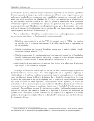 Cap´ıtulo 1. Introducci´on 3
procesamiento de datos, al mismo tiempo que realizar un estudio de los distintos algoritmos
de procesamiento de imagen que existen actualmente. Debido a que el procesamiento de
im´agenes es un c´alculo que requiere una gran capacidad de c´omputo, en su mayor´ıa paralelo
sobre cada p´ıxel, se utilizan las FPGAs o las GPUs ya que permiten sacar rendimiento a
esa paralelizaci´on; no como ocurre en las CPUs, ya que estas procesan los datos de manera
secuencial y se pierde la oportunidad de explotar esa paralelizaci´on. Las FPGAs permiten
generar un circuito a nivel hardware, espec´ıﬁco para el c´alculo que se desea realizar y as´ı poder
acelerar el c´omputo de los algoritmos que se empleen. De esta forma, pueden ser utilizadas
en sistemas con restricciones de tiempo real [4].
Para la realizaci´on de este sistema se plantea una serie de objetivos principales, los cuales
son necesarios para obtener el funcionamiento completo deseado:
• Estudio y comprensi´on de la interfaz VGA de conexi´on entre la FPGA y un monitor
de pantalla, con la posterior implementaci´on de dicho m´odulo para la representaci´on
de los resultados.
• Estudio de distintos algoritmos de ﬁltrado de imagen, con el posterior dise˜no e imple-
mentaci´on de estos sobre la FPGA.
• Estudio y compresi´on del funcionamiento de los sensores de imagen con la ﬁnalidad de
instalar una c´amara para capturar fotograf´ıas y comprobar la aplicaci´on de un sistema
completo, haciendo uso de la interfaz Pmod 2
de conexi´on con la FPGA.
• Optimizaci´on de procesamiento del sistema ﬁnal debido a la sobrecarga de c´omputo
que origina el tratamiento de im´agenes.
Estos objetivos sirven de metodolog´ıa de trabajo, es decir, permiten seguir un gui´on de
desarrollo enfocado en cada punto. Para situar el proyecto, en el Cap´ıtulo 2 se plantea el
estado del arte y el contexto en el que se encuentran tanto la tecnolog´ıa que se va a utilizar
como las diferentes formas de ﬁltrado de imagen. En el Cap´ıtulo 3 se describen, de forma
detallada, los materiales de los que se disponen para el proyecto y los fundamentos te´oricos
en los que se basan los ﬁltros aplicados. Posteriormente, en el Cap´ıtulo 4, se explica en
profundidad el dise˜no propuesto para la implementaci´on del sistema. Los resultados obtenidos
y las caracter´ısticas del mismo se analizan y discuten en el Cap´ıtulo 5. Finalmente, en los
cap´ıtulos 6 y 7 se establecen una serie de conclusiones extra´ıdas y las l´ıneas futuras propuestas.
Adem´as, se incluyen tres ap´endices ﬁnales: en el Ap´endice A se realiza un an´alisis de los
aspectos ´eticos, econ´omicos, sociales y ambientales del proyecto, en el Ap´endice B se incluye
una tabla de presupuestos del proyecto y en el Ap´endice C se muestran una serie de resultados
del sistema de ﬁltrado.
2
Siglas de Interfaz de M´odulo Perif´erico (del ingl´es Peripheral Module Interface) es un est´andar deﬁnido
por Digilent Inc. en [5] para perif´ericos usados con FPGAs o placas de desarrollo de microcontroladores.
 