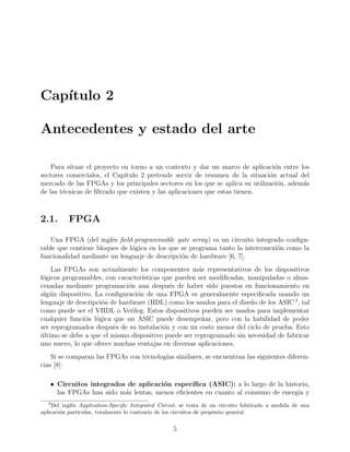 Cap´ıtulo 2
Antecedentes y estado del arte
Para situar el proyecto en torno a un contexto y dar un marco de aplicaci´on entre los
sectores comerciales, el Cap´ıtulo 2 pretende servir de resumen de la situaci´on actual del
mercado de las FPGAs y los principales sectores en los que se aplica su utilizaci´on, adem´as
de las t´ecnicas de ﬁltrado que existen y las aplicaciones que estas tienen.
2.1. FPGA
Una FPGA (del ingl´es ﬁeld-programmable gate array) es un circuito integrado conﬁgu-
rable que contiene bloques de l´ogica en los que se programa tanto la interconexi´on como la
funcionalidad mediante un lenguaje de descripci´on de hardware [6, 7].
Las FPGAs son actualmente los componentes m´as representativos de los dispositivos
l´ogicos programables, con caracter´ısticas que pueden ser modiﬁcadas, manipuladas o alma-
cenadas mediante programaci´on aun despu´es de haber sido puestos en funcionamiento en
alg´un dispositivo. La conﬁguraci´on de una FPGA es generalmente especiﬁcada usando un
lenguaje de descripci´on de hardware (HDL) como los usados para el dise˜no de los ASIC 3
, tal
como puede ser el VHDL o Verilog. Estos dispositivos pueden ser usados para implementar
cualquier funci´on l´ogica que un ASIC puede desempe˜nar, pero con la habilidad de poder
ser reprogramados despu´es de su instalaci´on y con un coste menor del ciclo de prueba. Esto
´ultimo se debe a que el mismo dispositivo puede ser reprogramado sin necesidad de fabricar
uno nuevo, lo que ofrece muchas ventajas en diversas aplicaciones.
Si se comparan las FPGAs con tecnolog´ıas similares, se encuentran las siguientes diferen-
cias [8]:
• Circuitos integrados de aplicaci´on espec´ıﬁca (ASIC): a lo largo de la historia,
las FPGAs han sido m´as lentas, menos eﬁcientes en cuanto al consumo de energ´ıa y
3
Del ingl´es Application-Speciﬁc Integrated Circuit, se trata de un circuito fabricado a medida de una
aplicaci´on particular, totalmente lo contrario de los circuitos de prop´osito general.
5
 