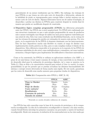 6 2.1. FPGA
generalmente de un menor rendimiento que los ASICs. Sin embargo, las ventajas de
usar FPGAs es que tienen un ciclo m´as corto de desarrollo y fabricaci´on, adem´as de
la habilidad de poder se reprogramados para corregir fallos o incluir mejoras con un
menor costo de ciclo de dise˜no. Algunos fabricantes hacen uso de ambas tecnolog´ıas, al
desarrollar y probar sus dise˜nos en FPGAs para construir despu´es la versi´on ﬁnal de
manera que pueda ser modiﬁcada despu´es de construida.
• Dispositivo l´ogico complejo programable (CPLD): las diferencias principales
entre los CPLD y las FPGA son a nivel arquitectural. Un CPLD est´a conformado por
una estructura consistente en uno o m´as arreglos programables de suma de productos
m´as o menos restringida cuyo bloque de salida son unos pocos registros controlados por
una se˜nal de reloj. Esto trae como resultado una ﬂexibilidad limitada, con la ventaja de
que los retrasos de propagaci´on pueden ser estimados de manera m´as precisa. Por otra
parte, en la arquitectura de las FPGA el elemento dominante son las interconexiones.
Esto los hace dispositivos mucho m´as ﬂexibles en cuanto al rango de dise˜nos cuya
implementaci´on resulta pr´actica en ellas, pero es m´as complejo realizar el dise˜no de los
dispositivos. Otra diferencia remarcable es la presencia en la mayor´ıa de las FPGA de
funciones embebidas de alto nivel, como multiplicadores y sumadores, as´ı como tambi´en
memorias y bloques l´ogicos para implementar decodiﬁcadores o funciones matem´aticas.
Como se ha comentado, las FPGAs se utilizan en aplicaciones similares a los ASIC y, a
pesar de ser m´as lentas y tener mayor consumo de energ´ıa, se han convertido en un elemento
de desarrollo ideal para la realizaci´on de prototipos digitales, tal y como se muestra en la
Tabla 2.1. Esto se debe a la caracter´ıstica esencial para reducir el time to market: la repro-
gramabilidad, lo que les permite que se puedan actualizar las distintas funcionalidades del
sistema o corregir errores detectados de forma mucho m´as r´apida. De este modo, garantizan
que los costes de desarrollo sean mucho menores para peque˜nas tiradas de dispositivos.
Tabla 2.1: Comparaci´on entre FPGA y ASIC [9, 10].
FPGA ASIC
Time to Market R´apido Lento
NRE Bajo Alto
Flujo de dise˜no Simple Complejo
Coste unitario∗
Alto Bajo
Rendimiento Medio Alto
Consumo de potencia Alto Bajo
Tama˜no de unidad Medio Bajo
∗Teniendo en cuenta elevados vol´umenes de compras.
Las FPGAs han sido conocidas como la base de la creaci´on de prototipos y de la compu-
taci´on reconﬁgurable. La idea de la inform´atica reconﬁgurable se remonta a los a˜nos sesenta,
cuando Gerald Estrin introdujo los primeros conceptos con procesador y matriz de hardware
reconﬁgurable. Desde este momento, la industria de los semiconductores no ha visto nada que
 