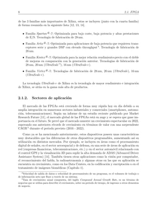 8 2.1. FPGA
de las 3 familias m´as importantes de Xilinx, estas se incluyen (junto con la cuarta familia)
de forma resumida en la siguiente lista [12, 13, 14].
• Familia Spartan ®-7: Optimizada para bajo coste, baja potencia y altas prestaciones
de E/S. Tecnolog´ıa de fabricaci´on de 28 nm.
• Familia Artix ®-7: Optimizada para aplicaciones de baja potencia que requieren trans-
ceptores serie y grandes DSP con elevado throughput 4
. Tecnolog´ıa de fabricaci´on de
28 nm.
• Familia Kintex ®-7: Optimizada para la mejor relaci´on rendimiento-precio con el doble
de mejoras en comparaci´on con la generaci´on anterior. Tecnolog´ıas de fabricaci´on de
28 nm, 20 nm (UltraScale—), 16 nm (UltraScale+).
• Familia Virtex ®-7: Tecnolog´ıas de fabricaci´on de 28 nm, 20 nm (UltraScale), 16 nm
(UltraScale+).
La tecnolog´ıa UltraScale+ de Xilinx es la tecnolog´ıa de mayor rendimiento e integraci´on
de Xilinx, se sit´ua en la gama m´as alta de productos.
2.1.2. Sectores de aplicaci´on
El mercado de las FPGAs est´a creciendo de forma muy r´apida hoy en d´ıa debido a su
amplia integraci´on en numerosos sectores industriales y comerciales (smartphones, automo-
ci´on, telecomunicaciones). Seg´un un informe de un estudio reciente publicado por Market
Research Future [11], el mercado global de las FPGAs est´a en auge y se espera que gane im-
portancia en el futuro. Se prev´e que el mercado muestre un crecimiento espectacular en 2022,
superando sus anteriores r´ecords de crecimiento en t´erminos de valor con una sorprendente
CAGR 5
durante el periodo previsto (2016 - 2022).
Como ya se ha mencionado anteriormente, estos dispositivos poseen unas caracter´ısticas
muy destacables que los diferencian de otros dispositivos programables, aumentando as´ı su
utilizaci´on en distintos mercados. Por ejemplo, se incluyen en ´areas como el procesamiento
digital de se˜nales, en el sector aeroespacial y de defensa, en una serie de ´areas de aplicaci´on en
red (empresas ﬁnancieras, telecomunicaciones, etc.) y en el sector autom´ovil relacionado con
el control GPS y la visualizaci´on 3D para suplir la alta demanda de ADAS (Advanced Driver
Assistance System) [14]. Tambi´en tienen otras aplicaciones como la visi´on por computador,
el reconocimiento del habla, la radioastronom´ıa y algunas otras en las que su aplicaci´on se
encuentra en crecimiento, como en los Data Centers, en la codiﬁcaci´on y encriptaci´on o en el
tratamiento de im´agenes biom´edicas (Cap´ıtulo 1).
4
Velocidad de salida de datos o velocidad de procesamiento de un programa, es el volumen de trabajo o
de informaci´on neto que ﬂuye a trav´es de un sistema.
5
Tasa de crecimiento anual compuesta, del ingl´es Compound Annual Growth Rate, es un t´ermino de
negocios que se utiliza para describir el crecimiento, sobre un periodo de tiempo, de ingresos u otros elementos
de negocio.
 
