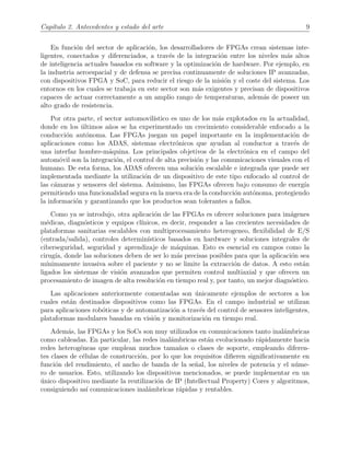 Cap´ıtulo 2. Antecedentes y estado del arte 9
En funci´on del sector de aplicaci´on, los desarrolladores de FPGAs crean sistemas inte-
ligentes, conectados y diferenciados, a trav´es de la integraci´on entre los niveles m´as altos
de inteligencia actuales basados en software y la optimizaci´on de hardware. Por ejemplo, en
la industria aeroespacial y de defensa se precisa continuamente de soluciones IP avanzadas,
con dispositivos FPGA y SoC, para reducir el riesgo de la misi´on y el coste del sistema. Los
entornos en los cuales se trabaja en este sector son m´as exigentes y precisan de dispositivos
capaces de actuar correctamente a un amplio rango de temperaturas, adem´as de poseer un
alto grado de resistencia.
Por otra parte, el sector automovil´ıstico es uno de los m´as explotados en la actualidad,
donde en los ´ultimos a˜nos se ha experimentado un crecimiento considerable enfocado a la
conducci´on aut´onoma. Las FPGAs juegan un papel importante en la implementaci´on de
aplicaciones como los ADAS, sistemas electr´onicos que ayudan al conductor a trav´es de
una interfaz hombre-m´aquina. Los principales objetivos de la electr´onica en el campo del
autom´ovil son la integraci´on, el control de alta precisi´on y las comunicaciones visuales con el
humano. De esta forma, los ADAS ofrecen una soluci´on escalable e integrada que puede ser
implementada mediante la utilizaci´on de un dispositivo de este tipo enfocado al control de
las c´amaras y sensores del sistema. Asimismo, las FPGAs ofrecen bajo consumo de energ´ıa
permitiendo una funcionalidad segura en la nueva era de la conducci´on aut´onoma, protegiendo
la informaci´on y garantizando que los productos sean tolerantes a fallos.
Como ya se introdujo, otra aplicaci´on de las FPGAs es ofrecer soluciones para im´agenes
m´edicas, diagn´osticos y equipos cl´ınicos, es decir, responder a las crecientes necesidades de
plataformas sanitarias escalables con multiprocesamiento heterogeneo, ﬂexibilidad de E/S
(entrada/salida), controles determin´ısticos basados en hardware y soluciones integrales de
ciberseguridad, seguridad y aprendizaje de m´aquinas. Esto es esencial en campos como la
cirug´ıa, donde las soluciones deben de ser lo m´as precisas posibles para que la aplicaci´on sea
m´ınimamente invasiva sobre el paciente y no se limite la extracci´on de datos. A esto est´an
ligados los sistemas de visi´on avanzados que permiten control multiaxial y que ofrecen un
procesamiento de imagen de alta resoluci´on en tiempo real y, por tanto, un mejor diagn´ostico.
Las aplicaciones anteriormente comentadas son ´unicamente ejemplos de sectores a los
cuales est´an destinados dispositivos como las FPGAs. En el campo industrial se utilizan
para aplicaciones rob´oticas y de automatizaci´on a trav´es del control de sensores inteligentes,
plataformas modulares basadas en visi´on y monitorizaci´on en tiempo real.
Adem´as, las FPGAs y los SoCs son muy utilizados en comunicaciones tanto inal´ambricas
como cableadas. En particular, las redes inal´ambricas est´an evolucionado r´apidamente hacia
redes heterog´eneas que emplean muchos tama˜nos o clases de soporte, empleando diferen-
tes clases de c´elulas de construcci´on, por lo que los requisitos diﬁeren signiﬁcativamente en
funci´on del rendimiento, el ancho de banda de la se˜nal, los niveles de potencia y el n´ume-
ro de usuarios. Esto, utilizando los dispositivos mencionados, se puede implementar en un
´unico dispositivo mediante la reutilizaci´on de IP (Intellectual Property) Cores y algoritmos,
consiguiendo as´ı comunicaciones inal´ambricas r´apidas y rentables.
 