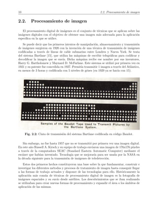 10 2.2. Procesamiento de imagen
2.2. Procesamiento de imagen
El procesamiento digital de im´agenes es el conjunto de t´ecnicas que se aplican sobre las
im´agenes digitales con el objetivo de obtener una imagen m´as adecuada para la aplicaci´on
espec´ıﬁca en la que se utilice.
Se puede decir que los primeros intentos de manipulaci´on, almacenamiento y transmisi´on
de im´agenes surgieron en 1920 con la invenci´on de una t´ecnica de transmisi´on de im´agenes
codiﬁcadas a trav´es de l´ıneas de cable submarino entre Londres y Nueva York. Se trata
del sistema Bartlane [15], que utiliza las m´aquinas de escribir telegr´aﬁcas para codiﬁcar y
decodiﬁcar la imagen que se env´ıa. Dicha m´aquina recibe ese nombre por sus inventores,
Harry G. Bartholomew y Maynard D. McFarlane. Este sistema se utiliz´o por primera vez en
1921 y su patente fue concedida en 1927. Permit´ıa transmitir 1 imagen a trav´es del Atl´antico,
en menos de 3 horas y codiﬁcada con 5 niveles de grises (en 1929 ya se hac´ıa con 15).
Fig. 2.2: Cinta de transmisi´on del sistema Bartlane codiﬁcada en c´odigo Baudot.
Sin embargo, no fue hasta 1957 que no se transmiti´o por primera vez una imagen digital.
En este a˜no Russell A. Kirsch y su equipo de trabajo enviaron una imagen de 176x176 p´ıxeles
a trav´es de la computadora SEAC (Standard Eastern Automatic Computer) mediante el
esc´aner que hab´ıan inventado. Tecnolog´ıa que se mejorar´ıa para ser usada por la NASA en
la d´ecada siguiente para la transmisi´on de im´agenes de teledetecci´on.
Estos dos primeros hechos constituyeron una base sobre la que fundamentar, construir e
investigar los diferentes m´etodos y procesos de tratamiento de imagen hasta conseguir llegar
a las formas de trabajo actuales y disponer de las tecnolog´ıas para ello. Hist´oricamente la
aplicaci´on m´as com´un de t´ecnicas de procesamiento digital de imagen es la fotograf´ıa de
im´agenes espaciales y su env´ıo desde sat´elites. Los descubrimientos que se iban realizando
se utilizaban para crear nuevas formas de procesamiento y expandir el ´area o los ´ambitos de
aplicaci´on de las mismas.
 