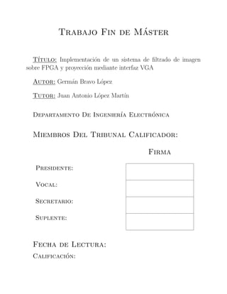 Trabajo Fin de M´aster
T´ıtulo: Implementaci´on de un sistema de ﬁltrado de imagen
sobre FPGA y proyecci´on mediante interfaz VGA
Autor: Germ´an Bravo L´opez
Tutor: Juan Antonio L´opez Mart´ın
Departamento De Ingenier´ıa Electr´onica
Miembros Del Tribunal Calificador:
Firma
Presidente:
Vocal:
Secretario:
Suplente:
Fecha de Lectura:
Calificaci´on:
 