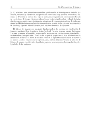 12 2.2. Procesamiento de imagen
[2, 3]. Asimismo, este procesamiento tambi´en puede ayudar a las m´aquinas a entender po-
siciones, velocidad y aceleraci´on, en aplicaciones como rob´otica y procesos industriales, me-
diante la detecci´on de bordes. Este tipo de aplicaciones requieren un procesamiento basado
en restricciones de tiempo (tiempo real) por lo que los investigadores han evaluado distintas
plataformas que existen para implementar algoritmos de procesamiento digital de im´agenes,
donde las FPGAs han destacado de forma signiﬁcativa, gracias al alto grado de procesamiento
en paralelo y pipeline, adem´as de trabajar a una alta frecuencia de operaci´on.
El ﬁltrado de im´agenes es una parte fundamental en los sistemas de clasiﬁcaci´on de
im´agenes mediante Deep Learning y Visi´on Artiﬁcial. En estos procesos pueden distinguirse
5 etapas generales: adquisici´on, preprocesado, segmentaci´on, representaci´on/descripci´on y
reconocimiento/interpretaci´on. Tanto en las etapas de preprocesado (con t´ecnicas como la
eliminaci´on de ruido o el realce de detalles) como en la segmentaci´on (detecci´on de bordes o
de puntos aislados) e incluso en la representaci´on, existen diferentes t´ecnicas y m´etodos de
ﬁltrado de imagen con diferentes ﬁnalidades pero con un nexo com´un: la computaci´on sobre
los p´ıxeles de las im´agenes.
 