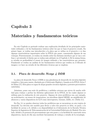 Cap´ıtulo 3
Materiales y fundamentos te´oricos
En este Cap´ıtulo se pretende realizar una explicaci´on detallada de los principales mate-
riales utilizados y de los fundamentos te´oricos sobre los que se basa el proyecto creado. En
primer lugar, se realiza una introducci´on a la placa que se utiliza en el proyecto y se dan
algunas caracter´ısticas importantes sobre la FPGA que posee, comentando algunas de sus
ventajas. Posteriormente, se realiza un estudio sobre las distintas interfaces que se van a uti-
lizar y as´ı entender el dise˜no que se realiza m´as adelante en el Cap´ıtulo 4. De la misma forma,
se estudia en profundidad el sensor de imagen utilizado y las caracter´ısticas que presenta.
Finalmente se realiza un an´alisis de los fundamentos te´oricos que residen en el ﬁltrado de
imagen y se hace un estudio de las diferentes t´ecnicas que se emplean.
3.1. Placa de desarrollo Nexys 4 DDR
La placa de desarrollo Nexys 4 DDR es una plataforma de desarrollo de circuitos digitales
completa y lista para usarse, dise˜nada por el fabricante Digilent y basada en la FPGA Artix-7
de Xilinx [17]. Esta placa es capaz de alojar grandes circuitos digitales y potentes procesadores
embebidos.
Asimismo, posee una serie de perif´ericos y m´odulos externos que sirven de mucha utili-
dad para evaluar y probar las distintas aplicaciones de la FPGA; de los cuales algunos se
utilizan para la realizaci´on de este proyecto. Algunos de estos perif´ericos son, por ejemplo,
un aceler´ometro, un sensor de temperatura, un micr´ofono digital MEMS, un ampliﬁcador de
altavoces y varios dispositivos de E/S como interruptores, botones, LEDs, etc (Tabla 3.1).
En Fig. 3.1 se pueden observar todos los perif´ericos que se encuentran en esta tarjeta de
desarrollo. La elecci´on este modelo para llevar a cabo este proyecto se debe, en parte, a la
facilidad de acceso a ´el, debido a su disponibilidad en el laboratorio de la Escuela T´ecnica
Superior de Ingenieros de Telecomunicaci´on de la Universidad Polit´ecnica de Madrid. Por otro
lado, debido a la potencia de procesamiento que esta posee y a la facilidad de conectarle otros
dispositivos, hacen de ella una excelente herramienta de trabajo y estudio de la tecnolog´ıa.
13
 