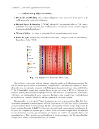 Cap´ıtulo 3. Materiales y fundamentos te´oricos 17
− Multiplexores y l´ogica de acarreo.
• Block RAM (BRAM) [20]: pueden conﬁgurarse como memorias de un puerto o de
doble puerto (accesos independientes).
• Digital Signal Processing (DSP48) slices [21]: bloques dedicados de DSP, perso-
nalizables y de bajo consumo, que combinan altas velocidades con un tama˜no peque˜no
(manteniendo la ﬂexibilidad).
• Wires (Cables): permiten la interconexi´on de unos elementos con otros.
• Pads de E/S: puertos disponibles f´ısicamente que transportan datos hacia dentro y
hacia fuera de la FPGA.
Fig. 3.3: Arquitectura de la serie Artix-7 [14].
Sin embargo, existen una serie de bloques computacionales y de almacenamiento de da-
tos adicionales que incrementan la densidad computacional y eﬁciencia del dispositivo. Estos
elementos son, por ejemplo, memorias embebidas para almacenar datos de forma distribuida,
PLLs (Phase-locked loops) para manejar la estructura interna de la FPGA a distintas fre-
cuencias de reloj, transmisores-receptores serie de alta velocidad o controladores de memoria
“oﬀ-chip”. La combinaci´on de estos elementos da lugar a una arquitectura con ﬂexibilidad
de implementar cualquier algoritmo software ejecutable en un procesador.
En particular, la serie Artix-7 tiene la arquitectura que se representa en Fig. 3.3. Esta
arquitectura responde a la cuarta generaci´on de Arquitectura ASMBL (del ingl´es Application
Speciﬁc Modular Block Architecture) [6, 12, 13]. B´asicamente consiste en una disposici´on de
los recursos en el interior de la FPGA diferente a la tradicional, concretamente en columnas de
bloques. Esta disposici´on permite que el tama˜no de las celdas sea independiente del escalado
de caracter´ısticas, es decir, que el aumento de recursos no requiere un aumento directo del
tama˜no del array. Esto permite una uniﬁcaci´on de la arquitectura entre las diferentes familias
aunque estas posean diferentes relaciones de recursos.
 