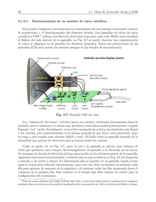 20 3.1. Placa de desarrollo Nexys 4 DDR
3.1.3.1. Funcionamiento de un monitor de rayos cat´odicos
Para poder conﬁgurar correctamente los controladores de esta interfaz es necesario conocer
la arquitectura y el funcionamiento del elemento destino. Las pantallas de tubos de rayos
cat´odicos o CRT 6
utilizan tres haces de electrones (uno para cada color RGB) para energizar
el f´osforo del lado interior de la pantalla, en Fig. 3.7 se puede observar una representaci´on
de c´omo se disponen en la pantalla los distintos elementos. Estas son predecesoras de las
pantallas LCD pero poseen los mismos tiempos en las se˜nales de sincronizaci´on.
Fig. 3.7: Pantalla CRT de color.
Los “ca˜nones de electrones” (electron guns) son c´atodos, orientados internamente hacia la
pantalla, que se calientan y se sit´uan muy pr´oximos a una placa anular positivamente cargada
llamada “red” (grid). Inicialmente, es la red la encargada de acelerar las part´ıculas que llegan
a los c´atodos, pero posteriormente es la misma pantalla la que atrae estas part´ıculas, pues
se carga a una tensi´on muy elevada (20 kV o m´as). El brillo sobre la pantalla depende de la
intensidad que posean los electrones que se lanzan desde los ca˜nones.
Como se puede ver en Fig. 3.7, entre la red y la pantalla se ubican unas bobinas de
cobre que producen unos campos electromagn´eticos ortogonales a la direcci´on de los haces.
Se encargan de desviar la direcci´on del haz para incidir en los distintos puntos de la pantalla,
siguiendo una trayectoria horizontal y vertical como la que se observa en Fig. 3.8 (de izquierda
a derecha y de arriba a abajo). La informaci´on solo se muestra en la pantalla cuando el haz
sigue la trayectoria indicada anteriormente, pero este haz debe recolocarse al terminar cada
ﬁla para apuntar al comienzo de la siguiente y al terminar todas las ﬁlas apuntando hacia el
comienzo de la primera ﬁla. Este reajuste es el tiempo que debe tenerse en cuenta para la
conﬁguraci´on del controlador.
6
Tubo de rayos cat´odicos (del ingl´es Cathode Ray Tube), es una tecnolog´ıa para la visualizaci´on de im´agenes
mediante haces de electrones de amplitud modulada sobre una pantalla de vidrio recubierta de f´osforo y plomo.
 