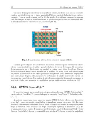 22 3.2. Sensor de imagen CMOS
Un sensor de imagen consiste en un conjunto de p´ıxeles, en el que cada uno de los cuales
contiene un fotodetector (en el fondo una uni´on PN) que convierte la luz incidente en foto-
corriente. Como se puede observar en Fig. 3.9, las se˜nales de tensi´on de carga producidas por
cada fotoreceptor se leen en una ﬁla cada vez, al igual que se produce en una memoria RAM,
utilizando circuitos de selecci´on de ﬁla y columna [22, 23].
Fig. 3.9: Arquitectura interna de un sensor de imagen CMOS.
Tambi´en posee algunos de los circuitos de lectura necesarios para convertir la fotoco-
rriente en carga el´ectrica o tensi´on y para leerla fuera del array de imagen. El porcentaje
de ´area ocupada por el fotodetector en un p´ıxel se conoce como factor de relleno. El resto
de los circuitos de lectura est´an situados en la periferia del array y son multiplexados por
los p´ıxeles. Los tama˜nos de los arrays pueden ser tan grandes como decenas de megap´ıxeles
para aplicaciones de gama alta, mientras que los tama˜nos de p´ıxeles individuales pueden ser
tan peque˜nos como 2x2 µm. Una matriz de microlentes se deposita t´ıpicamente encima de la
matriz de p´ıxeles para aumentar la cantidad de luz que incide en cada fotodetector [23].
3.2.1. OV7670 CameraChip—
El sensor de imagen que se emplea en este proyecto es el sensor OV7670 CameraChip—
con tecnolog´ıa OmniPixel ®, desarrollada por la compa˜n´ıa OmniVision ® Technologies Inc.
[24, 25].
A parte de comportarse como sensor de imagen CMOS de bajo voltaje, este dispositivo
es un SoC y tiene una amplia capacidad de procesado de imagen en un solo chip. Es capaz
de ofrecer distintas funcionalidades de control de video con una matriz de imagen que puede
llegar a funcionar a una velocidad de 30 fps (frames por segundo) en resoluci´on VGA. La
programaci´on de este control de imagen se puede realizar a trav´es de la interfaz SCCB (Serial
Camera Control Bus), la cual es compatible con interfaz I2
C, lo que permite la posibilidad
 