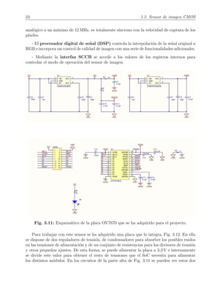 24 3.2. Sensor de imagen CMOS
anal´ogico a un m´aximo de 12 MHz, es totalmente s´ıncrono con la velocidad de captura de los
p´ıxeles.
- El procesador digital de se˜nal (DSP) controla la interpolaci´on de la se˜nal original a
RGB e incorpora un control de calidad de imagen con una serie de funcionalidades adicionales.
- Mediante la interfaz SCCB se accede a los valores de los registros internos para
controlar el modo de operaci´on del sensor de imagen.
Fig. 3.11: Esquem´atico de la placa OV7670 que se ha adquirido para el proyecto.
Para trabajar con este sensor se ha adquirido una placa que lo integra, Fig. 3.12. En ella
se dispone de dos reguladores de tensi´on, de condensadores para absorber los posibles ruidos
en las tensiones de alimentaci´on y de un conjunto de resistencias para los divisores de tensi´on
y otros peque˜nos ajustes. De esta forma, se puede alimentar la placa a 3,3 V e internamente
se divide este valor para obtener el resto de tensiones que el SoC necesita para alimentar
los distintos m´odulos. En los circuitos de la parte alta de Fig. 3.11 se pueden ver estos dos
 