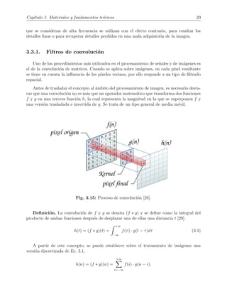 Cap´ıtulo 3. Materiales y fundamentos te´oricos 29
que se consideran de alta frecuencia se utilizan con el efecto contrario, para resaltar los
detalles ﬁnos o para recuperar detalles perdidos en una mala adquisici´on de la imagen.
3.3.1. Filtros de convoluci´on
Uno de los procedimientos m´as utilizados en el procesamiento de se˜nales y de im´agenes es
el de la convoluci´on de matrices. Cuando se aplica sobre im´agenes, en cada p´ıxel resultante
se tiene en cuenta la inﬂuencia de los p´ıxeles vecinos, por ello responde a un tipo de ﬁltrado
espacial.
Antes de trasladar el concepto al ´ambito del procesamiento de imagen, es necesario desta-
car que una convoluci´on no es m´as que un operador matem´atico que transforma dos funciones
f y g en una tercera funci´on h, la cual representa la magnitud en la que se superponen f y
una versi´on trasladada e invertida de g. Se trata de un tipo general de media m´ovil.
Fig. 3.15: Proceso de convoluci´on [28].
Deﬁnici´on. La convoluci´on de f y g se denota (f ∗ g) y se deﬁne como la integral del
producto de ambas funciones despu´es de desplazar una de ellas una distancia t [29].
h(t) = (f ∗ g)(t) =
+∞
−∞
f(τ) · g(t − τ)dτ (3.1)
A partir de este concepto, se puede establecer sobre el tratamiento de im´agenes una
versi´on discretizada de Ec. 3.1,
h(n) = (f ∗ g)(n) =
+∞
i=−∞
f(i) · g(n − i).
 