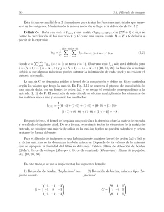 30 3.3. Filtrado de imagen
Esta ´ultima es ampliable a 2 dimensiones para tratar las funciones matriciales que repre-
sentan las im´agenes. Manteniendo la misma notaci´on se llega a la deﬁnici´on de Ec. 3.2.
Deﬁnici´on. Dada una matriz Fm×n y una matriz G(2N+1)×(2N+1) con (2N + 1) < m, n se
deﬁne la convoluci´on de las matrices F y G como una nueva matriz H = F ∗ G deﬁnida a
partir de la expresi´on
hij =
1
c
(2N+1)
r=1
(2N+1)
s=1
f(i−N+r−1),(j−N+r−1) · gr,s, (3.2)
donde c = (2N+1)
i,j=1 gi,j (si c = 0, se toma c = 1). Obs´ervese que hi,j s´olo est´a deﬁnido para
i = (N + 1), ..., (m − N − 1) y j = (N + 1), ..., (n − N − 1) [10, 16, 26]. La fracci´on se incluye
debido a que algunas m´ascaras pueden saturar la informaci´on de cada p´ıxel y no realizar el
proceso adecuado.
La matriz G se denomina n´ucleo o kernel de la convoluci´on y deﬁne un ﬁltro particular
seg´un los valores que tenga la matriz. En Fig. 3.15 se muestra el proceso de convoluci´on de
una matriz dada por un kernel de orden 3x3 y se recoge el resultado correspondiente a la
entrada (1, 1) de F. El resultado de este c´alculo se obtiene multiplicando los elementos de
las matrices uno a uno y sumando los resultados:
h(1,1) =
1
1
(0 · 4) + (0 · 0) + (0 · 0) + (0 · 0) + (1 · 0)+
(1 · 0) + (0 · 0) + (1 · 0) + [2 · (−4)] = −8
Despu´es de esto, el kernel se desplaza una posici´on a la derecha sobre la matriz de entrada
y se calcula el siguiente p´ıxel. De esta forma, recorriendo todos los elementos de la matriz de
entrada, se consigue una matriz de salida en la cual los bordes no pueden calcularse y deben
tratarse de forma diferente.
Para el ﬁltrado de im´agenes se usa habitualmente matrices kernel de orden 3x3 o 5x5 y
a dichas matrices se les denomina tambi´en m´ascaras. Depende de los valores de la m´ascara
que se apliquen la ﬁnalidad del ﬁltro es diferente. Existen ﬁltros de detecci´on de bordes
(Sobel), ﬁltros de enfoque (Sharpen), ﬁltros de suavizado (Gaussiano), ﬁltros de repujado,
etc. [10, 26, 30].
En este trabajo se van a implementar los siguientes kernels:
1) Detecci´on de bordes, ‘Laplaciano’ con
punto aislado.
G =


−1 −1 −1
−1 8 −1
−1 −1 −1


2) Detecci´on de bordes, m´ascara tipo ‘La-
placiano’.
G =


0 1 0
1 −4 1
0 1 0


 