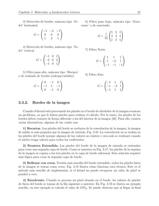 Cap´ıtulo 3. Materiales y fundamentos te´oricos 31
3) Detecci´on de bordes, m´ascara tipo ‘So-
bel’ horizontal.
G =


−1 −2 −1
0 0 0
1 2 1


4) Detecci´on de bordes, m´ascara tipo ‘So-
bel’ vertical.
G =


−1 0 1
−2 0 2
−1 0 1


5) Filtro paso alto, m´ascara tipo ‘Sharpen’
o de realzado de bordes (enfoque/nitidez).
G =


0 −1 0
−1 5 −1
0 −1 0


6) Filtro paso bajo, m´ascara tipo ‘Gaus-
siano’ o de suavizado.
G =
1
16


1 2 1
2 4 2
1 2 1


7) Filtro Norte.
G =


1 1 1
1 −2 1
−1 −1 −1


8) Filtro Este.
G =


−1 1 1
−1 −2 1
−1 1 1


3.3.2. Bordes de la imagen
Cuando el kernel est´a procesando los p´ıxeles en el borde de alrededor de la imagen ocasiona
un problema, ya que le faltan p´ıxeles para realizar el c´alculo. Por lo tanto, los p´ıxeles de los
bordes deben tratarse de forma diferente a los del interior de la imagen [30]. Para ello, existen
varias alternativas, algunas de las cuales son:
1) Recortar. Los p´ıxeles del borde se excluyen de la convoluci´on de la imagen, la imagen
de salida es m´as peque˜na que la imagen de entrada, Fig. 3.16. La convoluci´on no se realiza en
los p´ıxeles del borde porque algunos de los valores no existen y esta solo se realizar´a cuando
el n´ucleo tenga valores para todos los coeﬁcientes.
2) Frontera Extendida. Los p´ıxeles del borde de la imagen de entrada se extienden
para crear una segunda capa de borde. Como se muestra en Fig. 3.17, los p´ıxeles de la esquina
de la imagen se copian a los tres p´ıxeles en la capa de borde adicional. Esta soluci´on requiere
m´as l´ogica para crear la segunda capa de borde.
3) Rellenar con ceros. Versi´on m´as sencilla del borde extendido, todos los p´ıxeles fuera
de la imagen se tratan como ceros. Fig. 3.18 ilustra c´omo funciona esta t´ecnica. Este es el
m´etodo m´as sencillo de implementar, si el kernel no puede recuperar un valor de p´ıxel se
pondr´a a cero.
4) Envolvente. Cuando se procesa un p´ıxel situado en el borde, los valores de p´ıxeles
de fuera del borde se toman de la ﬁla siguiente o anterior. En Fig. 3.19 se ilustra un ejemplo
sencillo, en este ejemplo se calcula el valor de OP10. Se puede observar que al llegar al ﬁnal
 
