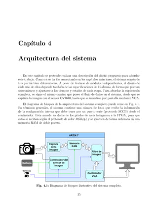 Cap´ıtulo 4
Arquitectura del sistema
En este cap´ıtulo se pretende realizar una descripci´on del dise˜no propuesto para abordar
este trabajo. Como ya se ha ido comentando en los cap´ıtulos anteriores, el sistema consta de
tres partes bien diferenciadas. A pesar de tratarse de m´odulos independientes, el dise˜no de
cada uno de ellos depende tambi´en de las especiﬁcaciones de los dem´as, de forma que puedan
sincronizarse y ajustarse a los tiempos y estados de cada etapa. Para abordar la explicaci´on
completa, se sigue el mismo camino que posee el ﬂujo de datos en el sistema, desde que se
captura la imagen con el sensor OV7670, hasta que se muestran por pantalla mediante VGA.
El diagrama de bloques de la arquitectura del sistema completo puede verse en Fig. 4.1.
En t´erminos generales, el sistema contiene una c´amara de fotos que recibe la informaci´on
de la conﬁguraci´on interna que debe tener por un puerto serie (protocolo SCCB) desde el
controlador. Esta manda los datos de los p´ıxeles de cada fotograma a la FPGA, para que
estos se reciban seg´un el protocolo de color RGB444 y se guarden de forma ordenada en una
memoria RAM de doble puerto.
Fig. 4.1: Diagrama de bloques ilustrativo del sistema completo.
35
 