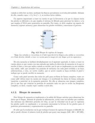 Cap´ıtulo 4. Arquitectura del sistema 37
cu´ando se debe leer un dato, mediante los ﬂancos ascendentes; es el reloj del m´odulo. Adem´as
de ello, cuando vsync = 0 y href = 1, se reciben bytes v´alidos.
Un aspecto importante a tener en cuenta es que la frecuencia a la que la c´amara env´ıa
los p´ıxeles es diferente a la que emplea el sistema de ﬁltrado para procesar los datos y a la
que emplea el VGA para mostrarlos en pantalla. Por tanto, se debe emplear un espacio de
memoria (capture memory) para almacenar los p´ıxeles recibidos y sincronizar el proceso.
Fig. 4.2: Bloque de captura de imagen.
*Nota: Las entradas se encuentran en el lado izquierdo de los bloques y las salidas se encuentran
en el lado derecho (detalle a tener en cuenta para la imagen de este bloque y de los siguientes).
De esta memoria se hablar´a detalladamente en el siguiente apartado, lo ´unico a tener en
cuenta ahora es que cuenta con una entrada que indica la direcci´on de memoria en la que se
escribe el dato y otra que indica cu´ando se escribe, por lo que se implementa en este m´odulo
una salida, addr, que actualice esa posici´on de memoria con cada p´ıxel recibido y no haya
sobreescritura, y otra, we (write enable), que se active cuando se haya recibido el p´ıxel e
indique que se puede escribir en memoria.
Como cada p´ıxel necesita dos ciclos de pclk para recibirse de forma completa, tanto we
como addr deben tener en cuenta ese tiempo e ir escribiendo los datos de forma ordenada
(posici´on a posici´on) en la memoria posterior. En ella se almacena una imagen completa,
por lo que hay que reiniciar la posici´on de memoria cada vez que se recibe un fotograma
completo, es decir, cuando vsync cambia a nivel alto.
4.1.2. Bloque de memoria
Este bloque de memoria se implementa a la salida del bloque anterior para almacenar los
datos que le llegan. Adem´as de guardar la informaci´on, act´ua como un interfaz que combina
dos sistemas con diferentes periodos de reloj, ya que la velocidad con la que se capturan
los p´ıxeles (pclk) va cambiando y es necesario sincronizar la lectura de los p´ıxeles para el
posterior procesamiento y representaci´on en pantalla.
Se sabe que la resoluci´on con la que trabaja el sensor de captura de imagen es 640x480, de
ah´ı se puede obtener el n´umero total de p´ıxeles que posee una imagen (640 · 480 = 307.200),
 