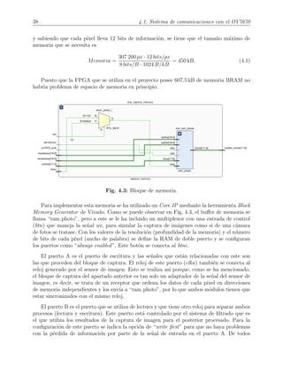 38 4.1. Sistema de comunicaciones con el OV7670
y sabiendo que cada p´ıxel lleva 12 bits de informaci´on, se tiene que el tama˜no m´aximo de
memoria que se necesita es
Memoria =
307·200 px · 12 bits/px
8 bits/B · 1024 B/kB
= 450 kB. (4.1)
Puesto que la FPGA que se utiliza en el proyecto posee 607,5 kB de memoria BRAM no
habr´ıa problema de espacio de memoria en principio.
Fig. 4.3: Bloque de memoria.
Para implementar esta memoria se ha utilizado un Core IP mediante la herramienta Block
Memory Generator de Vivado. Como se puede observar en Fig. 4.3, el buﬀer de memoria se
llama “ram photo”, pero a este se le ha incluido un multiplexor con una entrada de control
(btn) que maneja la se˜nal we, para simular la captura de im´agenes como si de una c´amara
de fotos se tratase. Con los valores de la resoluci´on (profundidad de la memoria) y el n´umero
de bits de cada p´ıxel (ancho de palabra) se deﬁne la RAM de doble puerto y se conﬁguran
los puertos como “always enabled”. Este bot´on se conecta al btnc.
El puerto A es el puerto de escritura y las se˜nales que est´an relacionadas con este son
las que proceden del bloque de captura. El reloj de este puerto (clka) tambi´en se conecta al
reloj generado por el sensor de imagen. Esto se realiza as´ı porque, como se ha mencionado,
el bloque de captura del apartado anterior es tan solo un adaptador de la se˜nal del sensor de
imagen, es decir, se trata de un receptor que ordena los datos de cada p´ıxel en direcciones
de memoria independientes y los env´ıa a “ram photo”, por lo que ambos m´odulos tienen que
estar sincronizados con el mismo reloj.
El puerto B es el puerto que se utiliza de lectura y que tiene otro reloj para separar ambos
procesos (lectura y escritura). Este puerto est´a controlado por el sistema de ﬁltrado que es
el que utiliza los resultados de la captura de imagen para el posterior procesado. Para la
conﬁguraci´on de este puerto se indica la opci´on de “write ﬁrst” para que no haya problemas
con la p´erdida de informaci´on por parte de la se˜nal de entrada en el puerto A. De todos
 