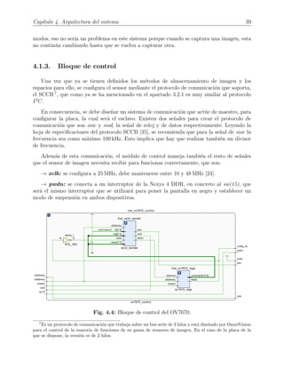 Cap´ıtulo 4. Arquitectura del sistema 39
modos, eso no ser´ıa un problema en este sistema porque cuando se captura una imagen, esta
no contin´ua cambiando hasta que se vuelva a capturar otra.
4.1.3. Bloque de control
Una vez que ya se tienen deﬁnidos los m´etodos de almacenamiento de imagen y los
espacios para ello, se conﬁgura el sensor mediante el protocolo de comunicaci´on que soporta,
el SCCB 7
, que como ya se ha mencionado en el apartado 3.2.1 es muy similar al protocolo
I2
C.
En consecuencia, se debe dise˜nar un sistema de comunicaci´on que act´ue de maestro, para
conﬁgurar la placa, la cual ser´a el esclavo. Existen dos se˜nales para crear el protocolo de
comunicaci´on que son sioc y siod, la se˜nal de reloj y de datos respectivamente. Leyendo la
hoja de especiﬁcaciones del protocolo SCCB [35], se recomienda que para la se˜nal de sioc la
frecuencia sea como m´aximo 100 kHz. Esto implica que hay que realizar tambi´en un divisor
de frecuencia.
Adem´as de esta comunicaci´on, el m´odulo de control maneja tambi´en el resto de se˜nales
que el sensor de imagen necesita recibir para funcionar correctamente, que son:
→ xclk: se conﬁgura a 25 MHz, debe mantenerse entre 10 y 48 MHz [24].
→ pwdn: se conecta a un interruptor de la Nexys 4 DDR, en concreto al sw(15), que
ser´a el mismo interruptor que se utilizar´a para poner la pantalla en negro y establecer un
modo de suspensi´on en ambos dispositivos.
Fig. 4.4: Bloque de control del OV7670.
7
Es un protocolo de comunicaci´on que trabaja sobre un bus serie de 3 hilos y est´a dise˜nado por OmniVision
para el control de la mayor´ıa de funciones de su gama de sensores de imagen. En el caso de la placa de la
que se dispone, la versi´on es de 2 hilos.
 