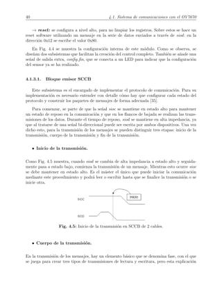 40 4.1. Sistema de comunicaciones con el OV7670
→ reset: se conﬁgura a nivel alto, para no limpiar los registros. Sobre estos se hace un
reset software utilizando un mensaje en la serie de datos enviados a trav´es de siod: en la
direcci´on 0x12 se escribe el valor 0x80.
En Fig. 4.4 se muestra la conﬁguraci´on interna de este m´odulo. Como se observa, se
dise˜nan dos subsistemas que facilitan la creaci´on del control completo. Tambi´en se a˜nade una
se˜nal de salida extra, conﬁg ﬁn, que se conecta a un LED para indicar que la conﬁguraci´on
del sensor ya se ha realizado.
4.1.3.1. Bloque emisor SCCB
Este subsistema es el encargado de implementar el protocolo de comunicaci´on. Para su
implementaci´on es necesario entender con detalle c´omo hay que conﬁgurar cada estado del
protocolo y construir los paquetes de mensajes de forma adecuada [35].
Para comenzar, se parte de que la se˜nal sioc se mantiene en estado alto para mantener
un estado de reposo en la comunicaci´on y que en los ﬂancos de bajada se realizan las trans-
misiones de los datos. Durante el tiempo de reposo, siod se mantiene en alta impedancia, ya
que al tratarse de una se˜nal bi-direccional puede ser escrita por ambos dispositivos. Una vez
dicho esto, para la transmisi´on de los mensajes se pueden distinguir tres etapas: inicio de la
transmisi´on, cuerpo de la transmisi´on y ﬁn de la transmisi´on.
• Inicio de la transmisi´on.
Como Fig. 4.5 muestra, cuando siod se cambia de alta impedancia a estado alto y seguida-
mente pasa a estado bajo, comienza la transmisi´on de un mensaje. Mientras esto ocurre sioc
se debe mantener en estado alto. Es el m´aster el ´unico que puede iniciar la comunicaci´on
mediante este procedimiento y podr´a leer o escribir hasta que se ﬁnalice la transmisi´on o se
inicie otra.
Fig. 4.5: Inicio de la transmisi´on en SCCB de 2 cables.
• Cuerpo de la transmisi´on.
En la transmisi´on de los mensajes, hay un elemento b´asico que se denomina fase, con el que
se juega para crear tres tipos de transmisiones de lectura y escritura, pero esta explicaci´on
 