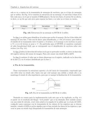 Cap´ıtulo 4. Arquitectura del sistema 41
solo se va a centrar en la transmisi´on de mensajes de escritura, que es el tipo de mensajes
que se utiliza. En Fig. 4.6 se muestra la estructura de un mensaje, el cual tiene 3 fases de 9
bits cada una y en el que se manda el MSB primero. En las tres fases, el noveno bit no afecta,
es decir, es un bit que solo sirve para separar las fases y su valor no se tiene en cuenta.
Fig. 4.6: Estructura de un mensaje en SCCB de 2 cables.
La fase 1 se utiliza para identiﬁcar al esclavo que recibe el mensaje. En los 8 bits ´utiles del
mensaje de esta fase, 7 bits son de datos: para identiﬁcarlo; y 1 bit (el octavo): para indicar
el sentido de la transmisi´on entre el m´aster y el esclavo, si el mensaje es de escritura se pone
a ‘0’ y si es de lectura se pone a ‘1’. En particular para el OV7670, se mantiene constante
al valor hexadecimal 0x42, que se corresponde con el identiﬁcador de escritura sobre este
esclavo (ver Fig. 4.4).
La fase 2 indica la direcci´on del esclavo en la que se pretender escribir, es decir, la direcci´on
del registro interno del sensor de imagen. Para este sensor van desde 0x00 a 0xC9.
La fase 3 contiene el valor que se desea almacenar en el registro, indicado en la direcci´on
de la fase 2 y en el esclavo identiﬁcado por la fase 1.
• Fin de la transmisi´on.
Tiene exactamente la estructura opuesta a la del inicio de transmisi´on, respetando que
sioc debe estar en estado alto, basta con que siod marque una subida a estado alto y ya
mantenga el estado de alta impedancia, para que se marque la ﬁnalizaci´on de la transmisi´on.
Fig. 4.7: Fin de la transmisi´on en SCCB de 2 cables.
Teniendo en cuenta para la implementaci´on todo esto que se ha explicado, en Fig. 4.4
se puede ver el resultado del bloque “sccb sender” que se ha dise˜nado. Este m´odulo cuenta
con una se˜nal de entrada, send, (esta se˜nal es la negada de la salida que va al pin del LED,
conﬁg ﬁn) para comenzar con la transmisi´on de los valores de los registros que se desean
mandar, cuando el LED se activa signiﬁca que se han enviado los datos de los registros y que
send se pone en estado bajo bloqueando la transmisi´on de m´as mensajes.
 