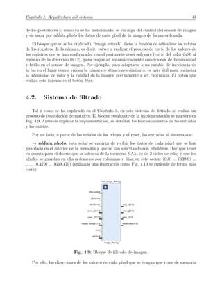Cap´ıtulo 4. Arquitectura del sistema 43
de los posteriores y, como ya se ha mencionado, se encarga del control del sensor de imagen
y de sacar por rddata photo los datos de cada p´ıxel de la imagen de forma ordenada.
El bloque que no se ha explicado, “image refresh”, tiene la funci´on de actualizar los valores
de los registros de la c´amara, es decir, volver a realizar el proceso de env´ıo de los valores de
los registros que se han conﬁgurado, con el pertinente reset software (env´ıo del valor 0x80 al
registro de la direcci´on 0x12), para reajustar autom´aticamente condiciones de luminosidad
y brillo en el sensor de imagen. Por ejemplo, para adaptarse a un cambio de incidencia de
la luz en el lugar donde enfoca la c´amara o situaciones similares, es muy ´util para reajustar
la intensidad de color y la calidad de la imagen previamente a ser capturada. El bot´on que
realiza esta funci´on es el bot´on btnr.
4.2. Sistema de ﬁltrado
Tal y como se ha explicado en el Cap´ıtulo 3, en este sistema de ﬁltrado se realiza un
proceso de convoluci´on de matrices. El bloque resultante de la implementaci´on se muestra en
Fig. 4.9. Antes de explicar la implementaci´on, se detallan los funcionamientos de las entradas
y las salidas.
Por un lado, a parte de las se˜nales de los relojes y el reset, las entradas al sistema son:
→ rddata photo: esta se˜nal se encarga de recibir los datos de cada p´ıxel que se han
guardado en el interior de la memoria y que se van solicitando con rdaddress. Hay que tener
en cuenta para el dise˜no que la latencia de la memoria RAM es de 2 ciclos de reloj y que los
p´ıxeles se guardan en ella ordenados por columnas y ﬁlas, en este orden: (0,0) ... (639,0) ...
.. ... (0,479) ... (639,479) (utilizado una ilustraci´on como Fig. 4.10 se entiende de forma m´as
clara).
Fig. 4.9: Bloque de ﬁltrado de imagen.
Por ello, las direcciones de los valores de cada p´ıxel que se tengan que traer de memoria
 
