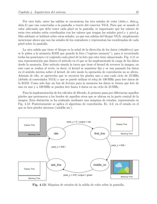 Cap´ıtulo 4. Arquitectura del sistema 45
Por otro lado, entre las salidas se encuentran las tres se˜nales de color (data r, data g,
data b) que van conectadas a la pantalla a trav´es del conector VGA. Para que se mande el
valor adecuado que debe tener cada p´ıxel en la pantalla, es importante que los valores de
estas tres se˜nales est´en coordinados con los valores que tengan las se˜nales pixel x y pixel y.
M´as adelante se hablar´a sobre estas se˜nales, ya que son salidas del bloque VGA, simplemente
mencionar ahora que son las se˜nales de los contadores y representan las coordenadas de cada
p´ıxel sobre la pantalla.
La otra salida que tiene el bloque es la se˜nal de la direcci´on de los datos (rdaddress) que
se le piden a la memoria RAM que guarda la foto (“capture memory”), para ir recorriendo
todas las posiciones e ir cogiendo cada pixel de la foto que esta tiene almacenado. Fig. 4.11 es
una representaci´on que ilustra el m´etodo en el que se ha implementado la carga de los datos
desde la memoria. Este m´etodo simula la tarea que tiene el kernel de recorrer la imagen; en
este caso se realiza al rev´es, es decir, el kernel se mantiene ﬁjo y se van pasando los datos
en el sentido inverso sobre el kernel, de este modo la operaci´on de convoluci´on no se altera.
Adem´as de ello, se aprovecha que se recorren los p´ıxeles uno a uno cada ciclo de 25 MHz
(debido al controlador VGA) y que se puede utilizar el reloj de 100 MHz para leer datos de
la RAM. Como solo hay un bus de lectura para la memoria los datos se tienen que leer de
uno en uno y a 100 MHz se pueden leer hasta 4 datos en un ciclo de 25 MHz.
Para la implementaci´on de los c´alculos de ﬁltrado, lo primero pasa por diferenciar aquellos
p´ıxeles que pertenecen a los bordes de aquellos otros que se ubican en la parte central de la
imagen. Esta distinci´on se ha realizado mediante una m´aquina de estados, representada en
Fig. 4.12. Posteriormente se aplica el algoritmo de convoluci´on, Ec. 3.2, en el estado en el
que se leen p´ıxeles internos (‘middle im’).
Fig. 4.12: M´aquina de estados de la salida de color sobre la pantalla.
 