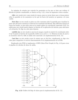 46 4.2. Sistema de ﬁltrado
La m´aquina de estados que controla los momentos en los que se tiene que realizar el
ﬁltrado de p´ıxeles visualizables, se ilustra en Fig. 4.12 y tiene los siguientes cuatro estados:
- idle: este estado sirve como estado de reposo, para no enviar datos que se desean pintar
sobre la pantalla en los momentos en los que los haces del monitor no apuntan a la zona
visible.
- ﬁrst line: en este estado se pinta un color constante sobre la pantalla para visualizar la
parte alta del marco mientras se observan los resultados del ﬁltrado. Hay diferentes formas de
tratar los bordes, ya que sobre estos no se puede aplicar la convoluci´on (apartado 3.3.2). La
salida para este estado puede elegirse en funci´on de la aplicaci´on del sistema, para adecuarse
a la situaci´on. Se elige un color para depurar.
- middle im: en este estado se procesa la imagen cuando la se˜nal de la coordenada sobre
el eje X apunta al interior de la pantalla visible (area activa = 1). Mientras el valor de pixel x
se encuentre entre 0 y 639, la salida est´a conectada a la implementaci´on de Ec. 3.2.
- last line: en este estado ocurre lo mismo que en ﬁrst line, simplemente se elige otro
color para comprobar el correcto funcionamiento de la implementaci´on de la FSM.
Empleando esta FSM se implementa el DFG (Data Flow Graph) de Fig. 4.13 para crear
el pipeline de c´alculos de datos de salida.
Fig. 4.13: Gr´aﬁco del ﬂujo de datos para la implementaci´on de Ec. 3.2.
 