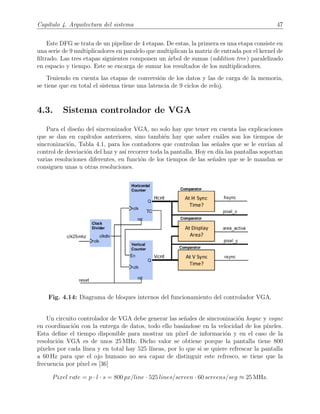 Cap´ıtulo 4. Arquitectura del sistema 47
Este DFG se trata de un pipeline de 4 etapas. De estas, la primera es una etapa consiste en
una serie de 9 multiplicadores en paralelo que multiplican la matriz de entrada por el kernel de
ﬁltrado. Las tres etapas siguientes componen un ´arbol de sumas (addition tree) paralelizado
en espacio y tiempo. Este se encarga de sumar los resultados de los multiplicadores.
Teniendo en cuenta las etapas de conversi´on de los datos y las de carga de la memoria,
se tiene que en total el sistema tiene una latencia de 9 ciclos de reloj.
4.3. Sistema controlador de VGA
Para el dise˜no del sincronizador VGA, no solo hay que tener en cuenta las explicaciones
que se dan en cap´ıtulos anteriores, sino tambi´en hay que saber cu´ales son los tiempos de
sincronizaci´on, Tabla 4.1, para los contadores que controlan las se˜nales que se le env´ıan al
control de desviaci´on del haz y as´ı recorrer toda la pantalla. Hoy en d´ıa las pantallas soportan
varias resoluciones diferentes, en funci´on de los tiempos de las se˜nales que se le mandan se
consiguen unas u otras resoluciones.
Fig. 4.14: Diagrama de bloques internos del funcionamiento del controlador VGA.
Un circuito controlador de VGA debe generar las se˜nales de sincronizaci´on hsync y vsync
en coordinaci´on con la entrega de datos, todo ello bas´andose en la velocidad de los p´ıxeles.
Esta deﬁne el tiempo disponible para mostrar un p´ıxel de informaci´on y en el caso de la
resoluci´on VGA es de unos 25 MHz. Dicho valor se obtiene porque la pantalla tiene 800
p´ıxeles por cada l´ınea y en total hay 525 l´ıneas, por lo que si se quiere refrescar la pantalla
a 60 Hz para que el ojo humano no sea capaz de distinguir este refresco, se tiene que la
frecuencia por p´ıxel es [36]
Pixel rate = p · l · s = 800 px/line · 525 lines/screen · 60 screens/seg ≈ 25 MHz.
 