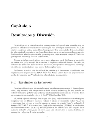 Cap´ıtulo 5
Resultados y Discusi´on
En este Cap´ıtulo se pretende realizar una exposici´on de los resultados obtenidos ante un
proceso de ﬁltrado convolucional sobre una imagen pura precargada en la memoria RAM. El
objetivo consiste en utilizar un modelo software para veriﬁcar los resultados de la aplicaci´on de
las m´ascaras implementadas en hardware. Posteriormente, se pretende comprobar su correcto
funcionamiento sobre im´agenes a color que se capturen con el sensor de imagen OV7670 o se
precargen en memoria y analizar los resultados.
Adem´as, se incluyen explicaciones importantes sobre aspectos de dise˜no que se han tenido
en cuenta para poder corregir los errores en la implementaci´on del sistema. Para ello, se
utilizar´an los resultados de los testbench realizados, incluyendo los cronogramas de tiempo
obtenidos de las simulaciones para apoyar dichas explicaciones.
Finalmente, se realiza una discusi´on de los recursos y el consumo de potencia que esta
implementaci´on requiere en una FPGA Artix-7 de Xilinx. Dichos datos son proporcionados
por las herramientas que Vivado ejecuta sobre el dise˜no implementado.
5.1. Resultados de los kernels
En esta secci´on se tratan los resultados sobre las m´ascaras ensayadas en el sistema (apar-
tado 3.3.1), haciendo una comparaci´on de estos mismos resultados y los que produce un
software de licencia gratuita temporal que permite introducir la m´ascara que el usuario desee
para comprobar su resultado, este es el Corel ® PaintShop Pro 2019.
En primer lugar se construye una imagen pura (Fig. 5.1) mediante dicho software para
comprobar que las diferentes m´ascaras realizan el mismo procesamiento en la FPGA y en
el programa. Una vez que se tiene la imagen, se guarda en formato ‘.bmp’ y utilizando el
software MATLAB ® se convierte esta desde el formato original (RGB888) a una imagen
en formato hexadecimal (RGB444). Esta se guarda en un archivo ‘.coe’ para cargarla en la
memoria mediante Vivado, para ello se le a˜nade una cabecera que le indica el sistema de
numeraci´on y el vector de datos a guardar.
51
 