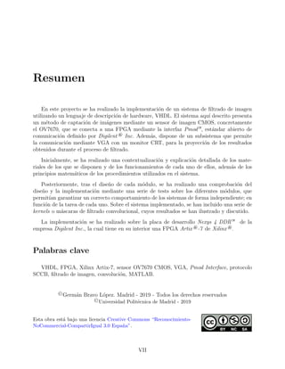 Resumen
En este proyecto se ha realizado la implementaci´on de un sistema de ﬁltrado de imagen
utilizando un lenguaje de descripci´on de hardware, VHDL. El sistema aqu´ı descrito presenta
un m´etodo de captaci´on de im´agenes mediante un sensor de imagen CMOS, concretamente
el OV7670, que se conecta a una FPGA mediante la interfaz Pmod—, est´andar abierto de
comunicaci´on deﬁnido por Digilent ® Inc. Adem´as, dispone de un subsistema que permite
la comunicaci´on mediante VGA con un monitor CRT, para la proyecci´on de los resultados
obtenidos durante el proceso de ﬁltrado.
Inicialmente, se ha realizado una contextualizaci´on y explicaci´on detallada de los mate-
riales de los que se disponen y de los funcionamientos de cada uno de ellos, adem´as de los
principios matem´aticos de los procedimientos utilizados en el sistema.
Posteriormente, tras el dise˜no de cada m´odulo, se ha realizado una comprobaci´on del
dise˜no y la implementaci´on mediante una serie de tests sobre los diferentes m´odulos, que
permit´ıan garantizar un correcto comportamiento de los sistemas de forma independiente; en
funci´on de la tarea de cada uno. Sobre el sistema implementado, se han incluido una serie de
kernels o m´ascaras de ﬁltrado convolucional, cuyos resultados se han ilustrado y discutido.
La implementaci´on se ha realizado sobre la placa de desarrollo Nexys 4 DDR— de la
empresa Digilent Inc., la cual tiene en su interior una FPGA Artix ®-7 de Xilinx ®.
Palabras clave
VHDL, FPGA, Xilinx Artix-7, sensor OV7670 CMOS, VGA, Pmod Interface, protocolo
SCCB, ﬁltrado de imagen, convoluci´on, MATLAB.
©Germ´an Bravo L´opez. Madrid - 2019 - Todos los derechos reservados
©Universidad Polit´ecnica de Madrid - 2019
Esta obra est´a bajo una licencia Creative Commons “Reconocimiento-
NoCommercial-CompartirIgual 3.0 Espa˜na”.
VII
 