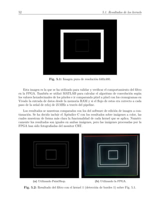 52 5.1. Resultados de los kernels
Fig. 5.1: Imagen pura de resoluci´on 640x480.
Esta imagen es la que se ha utilizado para validar y veriﬁcar el comportamiento del ﬁltro
en la FPGA. Tambi´en se utiliz´o MATLAB para calcular el algoritmo de convoluci´on seg´un
los valores hexadecimales de los p´ıxeles e ir comparando p´ıxel a p´ıxel con los cronogramas en
Vivado la entrada de datos desde la memoria RAM y si el ﬂujo de estos era correcto a cada
paso de la se˜nal de reloj de 25 MHz a trav´es del pipeline.
Los resultados se muestran comparados con los del software de edici´on de imagen a con-
tinuaci´on. Se ha decido incluir el Ap´endice C con los resultados sobre im´agenes a color, las
cuales muestran de forma m´as clara la funcionalidad de cada kernel que se aplica. Num´eri-
camente los resultados son iguales en ambas im´agenes, pero las im´agenes procesadas por la
FPGA han sido fotograﬁadas del monitor CRT.
(a) Utilizando PaintShop. (b) Utilizando la FPGA.
Fig. 5.2: Resultado del ﬁltro con el kernel 1 (detecci´on de bordes 1) sobre Fig. 5.1.
 