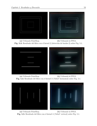 Cap´ıtulo 5. Resultados y Discusi´on 53
(a) Utilizando PaintShop. (b) Utilizando la FPGA.
Fig. 5.3: Resultado del ﬁltro con el kernel 2 (detecci´on de bordes 2) sobre Fig. 5.1.
(a) Utilizando PaintShop. (b) Utilizando la FPGA.
Fig. 5.4: Resultado del ﬁltro con el kernel 3 (‘Sobel’ horizontal) sobre Fig. 5.1.
(a) Utilizando PaintShop. (b) Utilizando la FPGA.
Fig. 5.5: Resultado del ﬁltro con el kernel 4 (‘Sobel’ vertical) sobre Fig. 5.1.
 