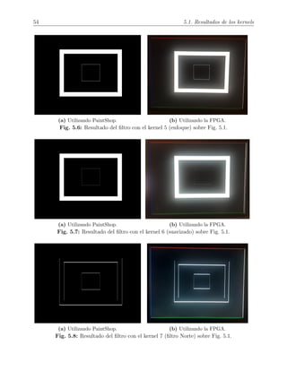 54 5.1. Resultados de los kernels
(a) Utilizando PaintShop. (b) Utilizando la FPGA.
Fig. 5.6: Resultado del ﬁltro con el kernel 5 (enfoque) sobre Fig. 5.1.
(a) Utilizando PaintShop. (b) Utilizando la FPGA.
Fig. 5.7: Resultado del ﬁltro con el kernel 6 (suavizado) sobre Fig. 5.1.
(a) Utilizando PaintShop. (b) Utilizando la FPGA.
Fig. 5.8: Resultado del ﬁltro con el kernel 7 (ﬁltro Norte) sobre Fig. 5.1.
 