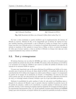 Cap´ıtulo 5. Resultados y Discusi´on 55
(a) Utilizando PaintShop. (b) Utilizando la FPGA.
Fig. 5.9: Resultado del ﬁltro con el kernel 8 (ﬁltro Este) sobre Fig. 5.1.
En base a estos resultados se puede establecer que la implementaci´on del sistema de
ﬁltrado es correcta. Adem´as de ello, se ha comprobado que el sistema de captura de ima-
gen tambi´en funciona correctamente y que el ﬁltrado se realiza en tiempo real, se puede
tomar una foto con el ﬁltrado activo y se muestra el resultado directamente por pantalla. Si
adem´as se mantiene el btnc pulsado se toman fotos a 30 fps, es decir, se muestra la imagen
de v´ıdeo que el sensor captura y c´omo se produce el ﬁltrado en tiempo real, algo que ser´ıa
computacionalmente muy costoso en software.
5.2. Test y cronogramas
El sistema funciona con un reloj de 100 MHz que entra a un divisor de frecuencia para
crear tambi´en las se˜nales de reloj de 50 y 25 MHz. El camino cr´ıtico del sistema es de 8,627 ns
y se encuentra en la se˜nal de rdaddress que conecta la salida del m´odulo de ﬁltrado con la
entrada de la memoria RAM de captura.
Un paso muy importante que se dio para solucionar los problemas que hab´ıa en la comu-
nicaci´on entre el proceso de lectura de datos desde la RAM y el resultado del c´alculo de la
convoluci´on fue el de utilizar esta imagen con colores puros (blanco y negro) e ir comparando
los p´ıxeles de la imagen de la simulaci´on en Vivado y el PaintShop. Se trata de una zona
cr´ıtica puesto que hay que interconectar dos sistemas que trabajan a diferentes frecuencias
de reloj y se investig´o usando el kernel 3 debido a que era el que m´as fallos produc´ıa.
Mediante la posibilidad de poder analizar el valor de cada p´ıxel con PaintShop antes y
despu´es de la m´ascara de ﬁltrado y que se permite observar tambi´en la posici´on exacta de
los p´ıxeles de entrada y salida en la convoluci´on, se puede analizar el sistema con mucha
precisi´on. En Fig. 5.10 se muestra la esquina superior izquierda de la imagen sin ﬁltrar que se
ha representado anteriormente (Fig. 5.1). Se ha resaltado el primer p´ıxel distinto de 0x000000
(negro) que entra al sistema, en la parte inferior de la captura de pantalla recortada se observa
 