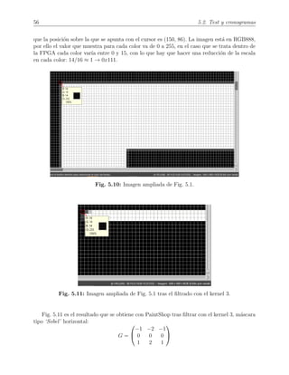 56 5.2. Test y cronogramas
que la posici´on sobre la que se apunta con el cursor es (150, 86). La imagen est´a en RGB888,
por ello el valor que muestra para cada color va de 0 a 255, en el caso que se trata dentro de
la FPGA cada color var´ıa entre 0 y 15, con lo que hay que hacer una reducci´on de la escala
en cada color: 14/16 ≈ 1 → 0x111.
Fig. 5.10: Imagen ampliada de Fig. 5.1.
Fig. 5.11: Imagen ampliada de Fig. 5.1 tras el ﬁltrado con el kernel 3.
Fig. 5.11 es el resultado que se obtiene con PaintShop tras ﬁltrar con el kernel 3, m´ascara
tipo ‘Sobel’ horizontal:
G =


−1 −2 −1
0 0 0
1 2 1


 