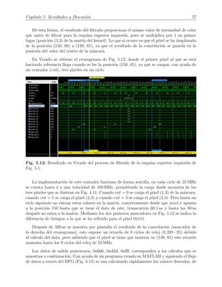 Cap´ıtulo 5. Resultados y Discusi´on 57
De esta forma, el resultado del ﬁltrado proporciona el mismo valor de intensidad de color
que antes de ﬁltrar para la esquina superior izquierda, pues se multiplica por 1 en primer
lugar (posici´on (3,3) de la matriz del kernel). Lo que si ocurre es que el p´ıxel se ha desplazado
de la posici´on (150, 86) a (149, 85), ya que el resultado de la convoluci´on se guarda en la
posici´on del valor del centro de la m´ascara.
En Vivado se obtiene el cronograma de Fig. 5.12, donde el primer p´ıxel al que se est´a
haciendo referencia llega cuando se lee la posici´on (150, 85), ya que se cargan, con ayuda de
un contador (cnt), tres p´ıxeles en un ciclo.
Fig. 5.12: Resultado en Vivado del proceso de ﬁltrado de la esquina superior izquierda de
Fig. 5.1.
La implementaci´on de este contador funciona de forma sencilla, en cada ciclo de 25 MHz
se cuenta hasta 4 a una velocidad de 100 MHz, permitiendo la carga desde memoria de los
tres p´ıxeles que se ilustran en Fig. 4.11. Cuando cnt = 0 se carga el p´ıxel (1,3) de la m´ascara,
cuando cnt = 1 se carga el p´ıxel (2,3) y cuando cnt = 3 se carga el p´ıxel (3,3). Pero hasta un
ciclo siguiente no entran estos valores en la matriz, concretamente desde que pixel x apunta
a la posici´on 150 hasta que se tiene el dato de este, transcurren 60,1 ns y hasta los 80 ns
despu´es no entra a la matriz. Mediante los dos primeros marcadores en Fig. 5.12 se indica la
diferencia de tiempos a la que se ha referido para el p´ıxel 0x111.
Despu´es de 320 ns se muestra por pantalla el resultado de la convoluci´on (marcador de
la derecha del cronograma), esto supone un retardo de 8 ciclos de reloj (0,320 · 25) debido
al c´alculo del dato, pero sabiendo que el p´ıxel se tiene que mostrar en (149, 85) este retardo
aumenta hasta los 9 ciclos del reloj de 25 MHz.
Los datos de salida posteriores, 0x666, 0xddd, 0xﬀf, corresponden a los c´alculos que se
muestran a continuaci´on. Con ayuda de un programa creado en MATLAB y siguiendo el ﬂujo
de datos a trav´es del DFG (Fig. 4.13) se van calculando r´apidamente los valores deseados, de
 