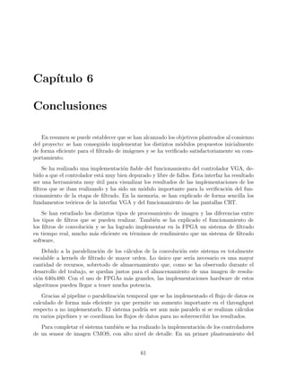 Cap´ıtulo 6
Conclusiones
En resumen se puede establecer que se han alcanzado los objetivos planteados al comienzo
del proyecto: se han conseguido implementar los distintos m´odulos propuestos inicialmente
de forma eﬁciente para el ﬁltrado de im´agenes y se ha veriﬁcado satisfactoriamente su com-
portamiento.
Se ha realizado una implementaci´on ﬁable del funcionamiento del controlador VGA, de-
bido a que el controlador est´a muy bien depurado y libre de fallos. Esta interfaz ha resultado
ser una herramienta muy ´util para visualizar los resultados de las implementaciones de los
ﬁltros que se iban realizando y ha sido un m´odulo importante para la veriﬁcaci´on del fun-
cionamiento de la etapa de ﬁltrado. En la memoria, se han explicado de forma sencilla los
fundamentos te´oricos de la interfaz VGA y del funcionamiento de las pantallas CRT.
Se han estudiado los distintos tipos de procesamiento de imagen y las diferencias entre
los tipos de ﬁltros que se pueden realizar. Tambi´en se ha explicado el funcionamiento de
los ﬁltros de convoluci´on y se ha logrado implementar en la FPGA un sistema de ﬁltrado
en tiempo real, mucho m´as eﬁciente en t´erminos de rendimiento que un sistema de ﬁltrado
software.
Debido a la paralelizaci´on de los c´alculos de la convoluci´on este sistema es totalmente
escalable a kernels de ﬁltrado de mayor orden. Lo ´unico que ser´ıa necesario es una mayor
cantidad de recursos, sobretodo de almacenamiento que, como se ha observado durante el
desarrollo del trabajo, se quedan justos para el almacenamiento de una imagen de resolu-
ci´on 640x480. Con el uso de FPGAs m´as grandes, las implementaciones hardware de estos
algoritmos pueden llegar a tener mucha potencia.
Gracias al pipeline o paralelizaci´on temporal que se ha implementado el ﬂujo de datos es
calculado de forma m´as eﬁciente ya que permite un aumento importante en el throughput
respecto a no implementarlo. El sistema podr´ıa ser aun m´as paralelo si se realizan c´alculos
en varios pipelines y se coordinan los ﬂujos de datos para no sobreescribir los resultados.
Para completar el sistema tambi´en se ha realizado la implementaci´on de los controladores
de un sensor de imagen CMOS, con alto nivel de detalle. En un primer planteamiento del
61
 