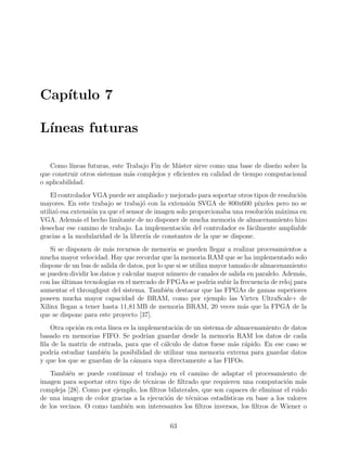 Cap´ıtulo 7
L´ıneas futuras
Como l´ıneas futuras, este Trabajo Fin de M´aster sirve como una base de dise˜no sobre la
que construir otros sistemas m´as complejos y eﬁcientes en calidad de tiempo computacional
o aplicabilidad.
El controlador VGA puede ser ampliado y mejorado para soportar otros tipos de resoluci´on
mayores. En este trabajo se trabaj´o con la extensi´on SVGA de 800x600 p´ıxeles pero no se
utiliz´o esa extensi´on ya que el sensor de imagen solo proporcionaba una resoluci´on m´axima en
VGA. Adem´as el hecho limitante de no disponer de mucha memoria de almacenamiento hizo
desechar ese camino de trabajo. La implementaci´on del controlador es f´acilmente ampliable
gracias a la modularidad de la librer´ıa de constantes de la que se dispone.
Si se disponen de m´as recursos de memoria se pueden llegar a realizar procesamientos a
mucha mayor velocidad. Hay que recordar que la memoria RAM que se ha implementado solo
dispone de un bus de salida de datos, por lo que si se utiliza mayor tama˜no de almacenamiento
se pueden dividir los datos y calcular mayor n´umero de canales de salida en paralelo. Adem´as,
con las ´ultimas tecnolog´ıas en el mercado de FPGAs se podr´ıa subir la frecuencia de reloj para
aumentar el throughput del sistema. Tambi´en destacar que las FPGAs de gamas superiores
poseen mucha mayor capacidad de BRAM, como por ejemplo las Virtex UltraScale+ de
Xilinx llegan a tener hasta 11,81 MB de memoria BRAM, 20 veces m´as que la FPGA de la
que se dispone para este proyecto [37].
Otra opci´on en esta l´ınea es la implementaci´on de un sistema de almacenamiento de datos
basado en memorias FIFO. Se podr´ıan guardar desde la memoria RAM los datos de cada
ﬁla de la matriz de entrada, para que el c´alculo de datos fuese m´as r´apido. En ese caso se
podr´ıa estudiar tambi´en la posibilidad de utilizar una memoria externa para guardar datos
y que los que se guardan de la c´amara vaya directamente a las FIFOs.
Tambi´en se puede continuar el trabajo en el camino de adaptar el procesamiento de
imagen para soportar otro tipo de t´ecnicas de ﬁltrado que requieren una computaci´on m´as
compleja [28]. Como por ejemplo, los ﬁltros bilaterales, que son capaces de eliminar el ruido
de una imagen de color gracias a la ejecuci´on de t´ecnicas estad´ısticas en base a los valores
de los vecinos. O como tambi´en son interesantes los ﬁltros inversos, los ﬁltros de Wiener o
63
 