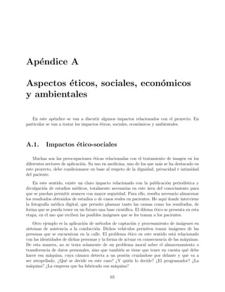 Ap´endice A
Aspectos ´eticos, sociales, econ´omicos
y ambientales
En este ap´endice se van a discutir algunos impactos relacionados con el proyecto. En
particular se van a tratar los impactos ´eticos, sociales, econ´omicos y ambientales.
A.1. Impactos ´etico-sociales
Muchas son las preocupaciones ´eticas relacionadas con el tratamiento de imagen en los
diferentes sectores de aplicaci´on. Su uso en medicina, uno de los que m´as se ha destacado en
este proyecto, debe condicionarse en base al respeto de la dignidad, privacidad e intimidad
del paciente.
En este sentido, existe un claro impacto relacionado con la publicaci´on period´ıstica y
divulgaci´on de estudios m´edicos, totalmente necesarias en este ´area del conocimiento para
que se puedan permitir avances con mayor seguridad. Para ello, resulta necesario almacenar
los resultados obtenidos de estudios o de casos reales en pacientes. He aqu´ı donde interviene
la fotograf´ıa m´edica digital, que permite plasmar tanto las causas como los resultados, de
forma que se pueda tener en un futuro una base cient´ıﬁca. El dilema ´etico se presenta en esta
etapa, en el uso que reciben las posibles im´agenes que se les toman a los pacientes.
Otro ejemplo es la aplicaci´on de m´etodos de captaci´on y procesamiento de im´agenes en
sistemas de asistencia a la conducci´on. Dichos veh´ıculos permiten tomar im´agenes de las
personas que se encuentran en la calle. El problema ´etico en este sentido est´a relacionado
con las identidades de dichas personas y la forma de actuar en consecuencia de las m´aquinas.
De esta manera, no se trata solamente de un problema moral sobre el almacenamiento o
transferencia de datos personales, sino que tambi´en se tiene que tener en cuenta qu´e debe
hacer esa m´aquina, cuya c´amara detecta a un peat´on cruz´andose por delante y que va a
ser atropellado. ¿Qu´e se decide en este caso? ¿Y qui´en lo decide? ¿El programador? ¿La
m´aquina? ¿La empresa que ha fabricado esa m´aquina?
65
 