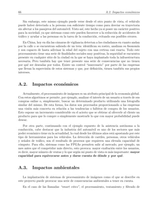 66 A.2. Impactos econ´omicos
Sin embargo, este mismo ejemplo puede verse desde el otro punto de vista, el veh´ıculo
puede haber detectado a la persona con suﬁciente tiempo como para desviar su trayectoria
sin afectar a los pasajeros del autom´ovil. Visto as´ı, este hecho ya si posee un car´acter positivo
para la sociedad, ya que sistemas como este pueden favorecer a la reducci´on de accidentes de
tr´aﬁco y ayudar a las personas en la tarea de la conducci´on, evitando sus posibles errores.
En China, hoy en d´ıa las c´amaras de vigilancia detectan a los ciudadanos en cuanto andan
por la calle o se encuentran saliendo de un tren: identiﬁcan su rostro, analizan su ﬁsonom´ıa
y son capaces de hasta adivinar la edad del sujeto con una certeza casi exacta. Todo este
procesamiento tiene una serie de ﬁnalidades sociales muy positivas, la seguridad se encuentra
presente en cualquier sitio de la ciudad en la que se haya implantado toda la infraestructura
necesaria. Pero tambi´en hay que tener presente una serie de consecuencias que no tienen
por qu´e ser deseadas por todos. Existe un control “innecesario” por parte de las empresas
que llevan la supervisi´on de estos sistemas y que, por deﬁnici´on, tienen tambi´en sus propios
intereses.
A.2. Impactos econ´omicos
Actualmente, el procesamiento de im´agenes es un atributo principal de la econom´ıa global.
Con estos algoritmos se permite, por ejemplo, analizar el inter´es de un usuario a trav´es de sus
compras online o, simplemente, buscar un determinado producto utilizando una fotograf´ıa
similar del mismo. De esta forma, los datos son procesados proporcionando a las empresas
una visi´on m´as concreta en relaci´on a las tendencias o h´abitos de compra de los usuarios.
Esto supone un incremento considerable en el acierto que se obtiene al ofrecerle al cliente un
producto para que lo compre o simplemente mostrarle lo que con mayor probabilidad puede
desear.
Por otra parte, continuando con el ejemplo expuesto de la asistencia aut´onoma a la
conducci´on, cabe destacar que la industria del autom´ovil es uno de los sectores que m´as
poder econ´omico tiene en la actualidad, la cual desde los ´ultimos a˜nos est´a apostando por este
tipo de herramientas para los veh´ıculos. La detecci´on de carriles, personas, otros veh´ıculos
y se˜nales de tr´aﬁco, son el resultado de procesos que requieren una elevada capacidad de
c´omputo. Para ello, sistemas como las FPGAs permiten salir al mercado, por ejemplo, un
mes antes que el competidor m´as directo, esto provoca: mayor exaltaci´on entre los usuarios,
es decir, mayor n´umero de ventas y lo que seg´un mi punto de vista es m´as importante: mayor
capacidad para equivocarse antes y darse cuenta de d´onde y por qu´e.
A.3. Impactos ambientales
La implantaci´on de sistemas de procesamiento de im´agenes como el que se describe en
este proyecto puede provocar una serie de consecuencias ambientales a tener en cuenta.
En el caso de las llamadas “smart cities”, el procesamiento, tratamiento y ﬁltrado de
 