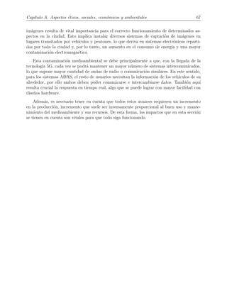 Cap´ıtulo A. Aspectos ´eticos, sociales, econ´omicos y ambientales 67
im´agenes resulta de vital importancia para el correcto funcionamiento de determinados as-
pectos en la ciudad. Esto implica instalar diversos sistemas de captaci´on de im´agenes en
lugares transitados por veh´ıculos y peatones, lo que deriva en sistemas electr´onicos reparti-
dos por toda la ciudad y, por lo tanto, un aumento en el consumo de energ´ıa y una mayor
contaminaci´on electromagn´etica.
Esta contaminaci´on medioambiental se debe principalmente a que, con la llegada de la
tecnolog´ıa 5G, cada vez se podr´a mantener un mayor n´umero de sistemas intercomunicados,
lo que supone mayor cantidad de ondas de radio o comunicaci´on similares. En este sentido,
para los sistemas ADAS, el resto de usuarios necesitan la informaci´on de los veh´ıculos de su
alrededor, por ello ambos deben poder comunicarse e intercambiarse datos. Tambi´en aqu´ı
resulta crucial la respuesta en tiempo real, algo que se puede lograr con mayor facilidad con
dise˜nos hardware.
Adem´as, es necesario tener en cuenta que todos estos avances requieren un incremento
en la producci´on, incremento que suele ser inversamente proporcional al buen uso y mante-
nimiento del medioambiente y sus recursos. De esta forma, los impactos que en esta secci´on
se tienen en cuenta son vitales para que todo siga funcionando.
 