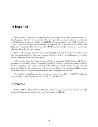 Abstract
In this project, an image ﬁltering system has been implemented using a hardware descrip-
tion language, VHDL. The system described here presents an image capture method using
a CMOS image sensor, speciﬁcally the OV7670, which connects to an FPGA through the
Pmod— interface, an open standard deﬁned by Digilet ® Inc. In addition, it has a subsystem
that allows communication via VGA with a CRT monitor, for the projection of the results
obtained from the ﬁltering process.
First of all, a contextualization and a detailed explanation of the materials available and
the functioning of each of them has been carried out, as well as the mathematical principles
of the procedures used within the system.
Subsequently, after the design of each module, a veriﬁcation of the design and the im-
plementation has been made by means of a series of tests on the diﬀerent modules, which
allowed to guarantee the correct behavior of the systems in an independent way; on behalf of
each one’s task. On the implemented system, a series of kernels or convolutional ﬁlter masks
have been included, the results of them have been illustrated and discussed.
The implementation has been done on the development board Nexys 4 DDR— of Digilet
Inc. company, which has in it an Artix ®-7 FPGA of Xilinx ®.
Keywords
VHDL, FPGA, Xilinx Artix-7, OV7670 CMOS sensor, VGA, Pmod Interface, SCCB
communication protocol, image ﬁltering, convolution, MATLAB.
IX
 