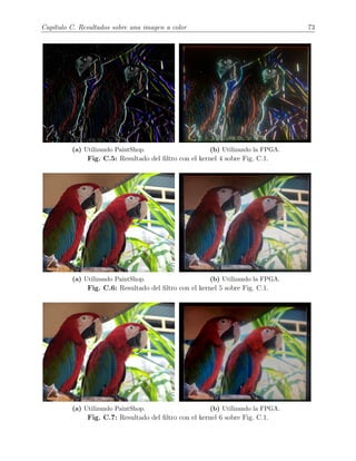 Cap´ıtulo C. Resultados sobre una imagen a color 73
(a) Utilizando PaintShop. (b) Utilizando la FPGA.
Fig. C.5: Resultado del ﬁltro con el kernel 4 sobre Fig. C.1.
(a) Utilizando PaintShop. (b) Utilizando la FPGA.
Fig. C.6: Resultado del ﬁltro con el kernel 5 sobre Fig. C.1.
(a) Utilizando PaintShop. (b) Utilizando la FPGA.
Fig. C.7: Resultado del ﬁltro con el kernel 6 sobre Fig. C.1.
 
