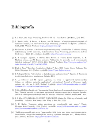 Bibliograf´ıa
[1] J. C. Russ, The Image Processing Handbook, 6th ed. Boca Raton: CRC Press, April 2016.
[2] B. Rabeh Amira, B. Faouzi, A. Hamid, and M. Bouaziz, “Computer-assisted diagnosis of
alzheimer’s disease,” in International Image Processing Aplications and Systems Conference.
IEEE, 2014. [Online]. Available: https://ieeexplore.ieee.org/
[3] M. Olfa and K. Nawres, “Ultrasound image denoising using a combination of bilateral ﬁltering
and stationary wavelet transform,” in International Image Processing Aplications and Systems
Conference. IEEE, 2014. [Online]. Available: https://ieeexplore.ieee.org/
[4] F. J. Enr´ıquez Aguilera, J. Mart´ın Silva Aceves, S. Vianey Torres Arg¨uelles, E. A.
Mart´ınez G´omez, and G. Bravo Mart´ınez, “Utilizaci´on de gpu-cuda en el procesamiento
digital de im´agenes,” CULC, UACJ, 2018. [Online]. Available: http://erevistas.uacj.mx/ojs/
index.php/culcyt/article/view/2807/2566
[5] Digilent Pmod— Interface Speciﬁcation, Digilent® Inc., 1300 Henley Court, Pullman, WA
99163, November 2011. [Online]. Available: https://www.digilentinc.com
[6] J. A. L´opez Mart´ın, “Introduction to digital systems and subsystems,” Apuntes de Ingenier´ıa
de sistemas electr´onicos anal´ogicos y digitales, 2019.
[7] A. Al-Mahmood and M. Opoku Agyeman, “A study of fpga-based system-on-chip
designs for real-time industrial application,” International Journal of Computer Appli-
cations, vol. 163, no. 6, 2017. [Online]. Available: https://pdfs.semanticscholar.org/e642/
6cafa835c457c7a49778768951a47a8dda14.pdf
[8] G. Oswaldo L´opez Ver´astegui, “Implementaci´on de algoritmos de procesamiento de im´agenes en
fpga,” Tesis de maestr´ıa en ciencias en ingenier´ıa de c´omputo con opci´on en sistemas digitales,
Centro de Investigaci´on en Computaci´on del Instituto Polit´ecnico Nacional, M´exico, D.F., 2014.
[9] P. P. Chu, RTL HARDWARE DESIGN USING VHDL, Coding for Eﬃciency, Portability and
Scalability. Hoboken, New Jersey: John Wiley & Sons, Inc., 2006.
[10] N. K. Ratha, “Computer vision algorithms on reconﬁgurable logic arrays,” Thesis,
Michigan State University, 1996. [Online]. Available: https://pdfs.semanticscholar.org/ae45/
35cc52e676a9f28d669a2804b872cf854f3e.pdf
[11] “Field programmable gate array (fpga) market 2018 global size, share, development status,
future trends, competitive landscape and industry expansion strategies 2023,” Market Watch,
2018. [Online]. Available: https://www.marketwatch.com
75
 